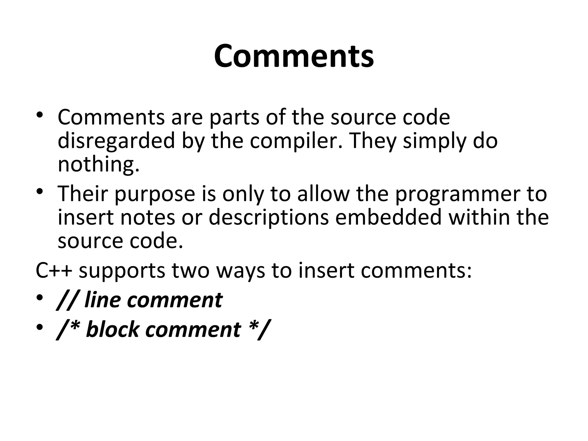 Comments
• Comments are parts of the source code
  disregarded by the compiler. They simply do
  nothing.
• Their purpose is only to allow the programmer to
  insert notes or descriptions embedded within the
  source code.
C++ supports two ways to insert comments:
• // line comment
• /* block comment */
 
