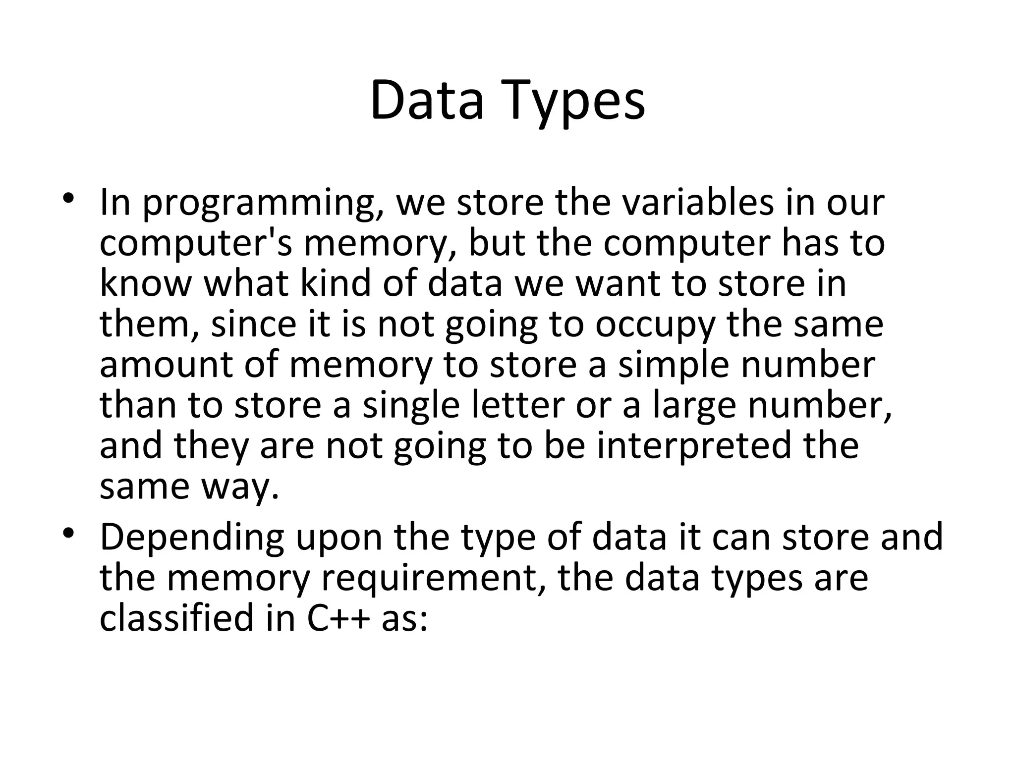 Data Types
• In programming, we store the variables in our
  computer's memory, but the computer has to
  know what kind of data we want to store in
  them, since it is not going to occupy the same
  amount of memory to store a simple number
  than to store a single letter or a large number,
  and they are not going to be interpreted the
  same way.
• Depending upon the type of data it can store and
  the memory requirement, the data types are
  classified in C++ as:
 