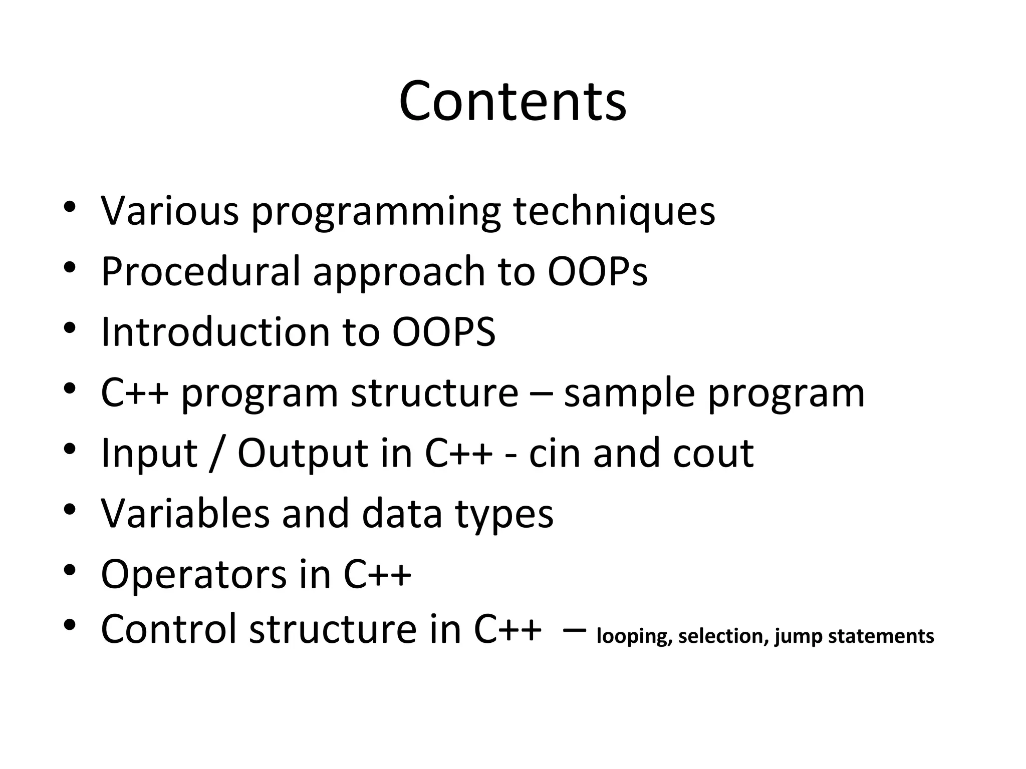 Contents
•   Various programming techniques
•   Procedural approach to OOPs
•   Introduction to OOPS
•   C++ program structure – sample program
•   Input / Output in C++ - cin and cout
•   Variables and data types
•   Operators in C++
•   Control structure in C++ – looping, selection, jump statements
 