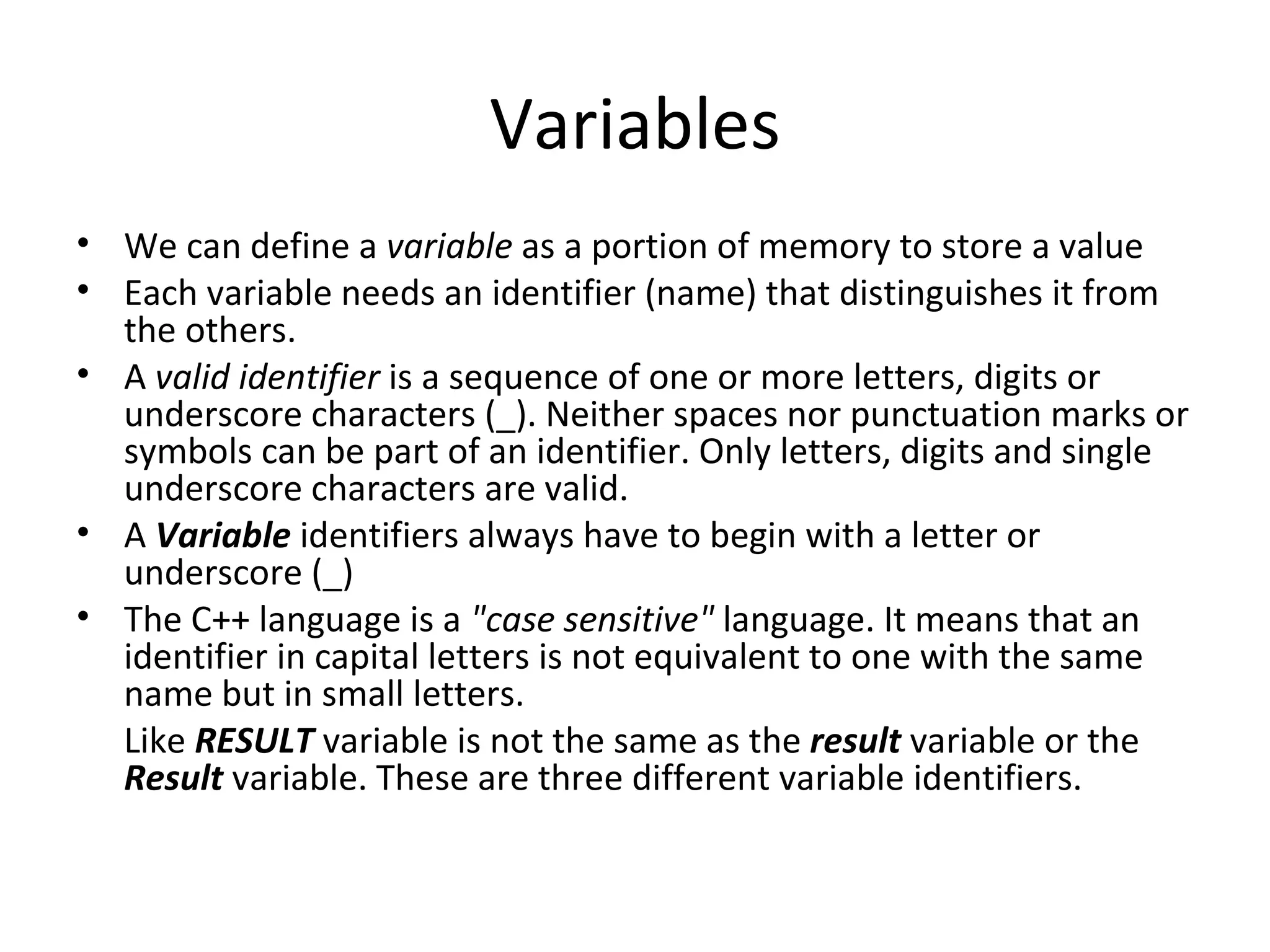 Variables
• We can define a variable as a portion of memory to store a value
• Each variable needs an identifier (name) that distinguishes it from
  the others.
• A valid identifier is a sequence of one or more letters, digits or
  underscore characters (_). Neither spaces nor punctuation marks or
  symbols can be part of an identifier. Only letters, digits and single
  underscore characters are valid.
• A Variable identifiers always have to begin with a letter or
  underscore (_)
• The C++ language is a "case sensitive" language. It means that an
  identifier in capital letters is not equivalent to one with the same
  name but in small letters.
  Like RESULT variable is not the same as the result variable or the
  Result variable. These are three different variable identifiers.
 
