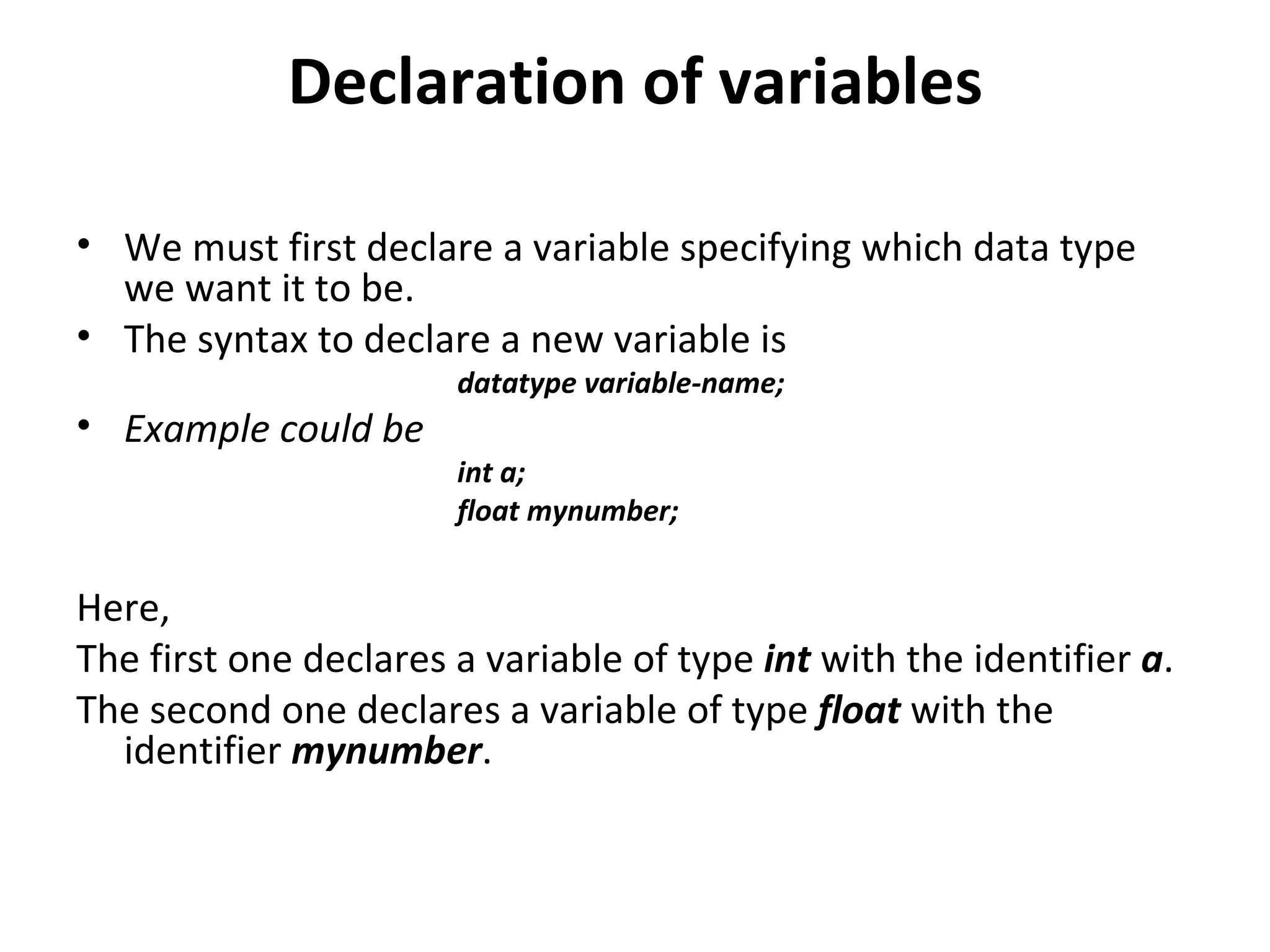 Declaration of variables

• We must first declare a variable specifying which data type
  we want it to be.
• The syntax to declare a new variable is
                       datatype variable-name;
• Example could be
                       int a;
                       float mynumber;


Here,
The first one declares a variable of type int with the identifier a.
The second one declares a variable of type float with the
  identifier mynumber.
 