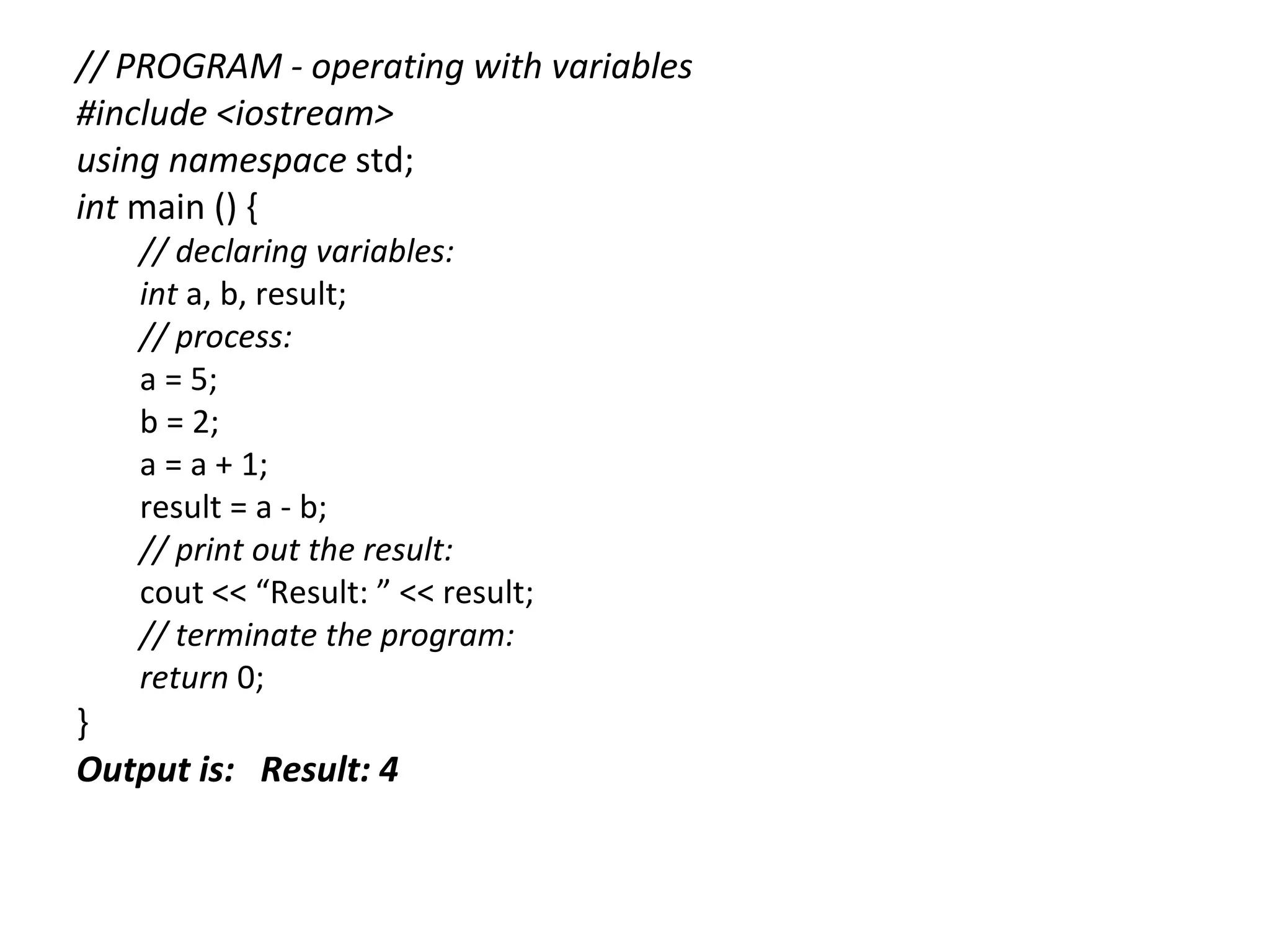 // PROGRAM - operating with variables
#include <iostream>
using namespace std;
int main () {
   // declaring variables:
   int a, b, result;
   // process:
   a = 5;
   b = 2;
   a = a + 1;
   result = a - b;
   // print out the result:
   cout << “Result: ” << result;
   // terminate the program:
   return 0;
}
Output is: Result: 4
 