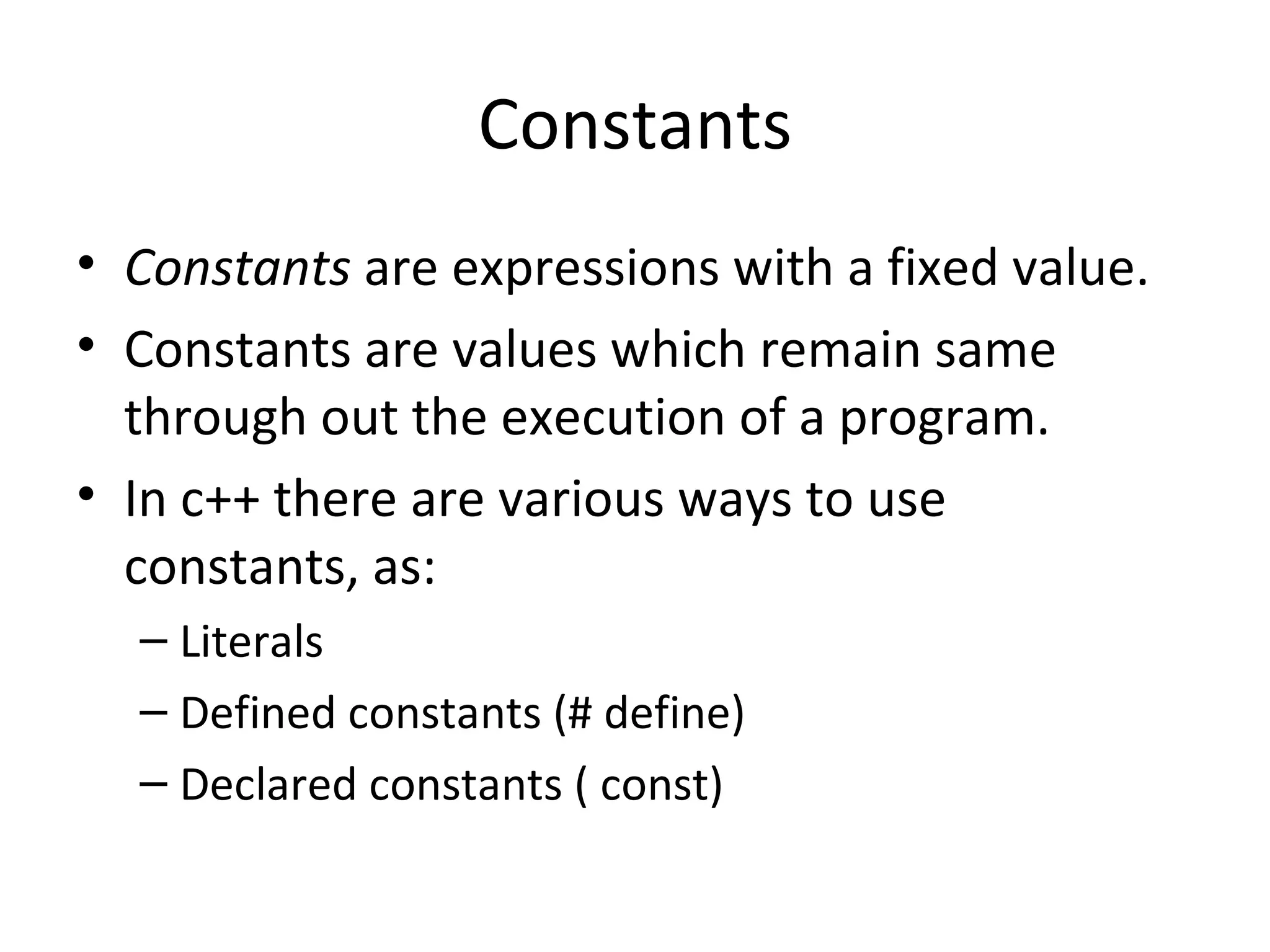Constants
• Constants are expressions with a fixed value.
• Constants are values which remain same
  through out the execution of a program.
• In c++ there are various ways to use
  constants, as:
  – Literals
  – Defined constants (# define)
  – Declared constants ( const)
 
