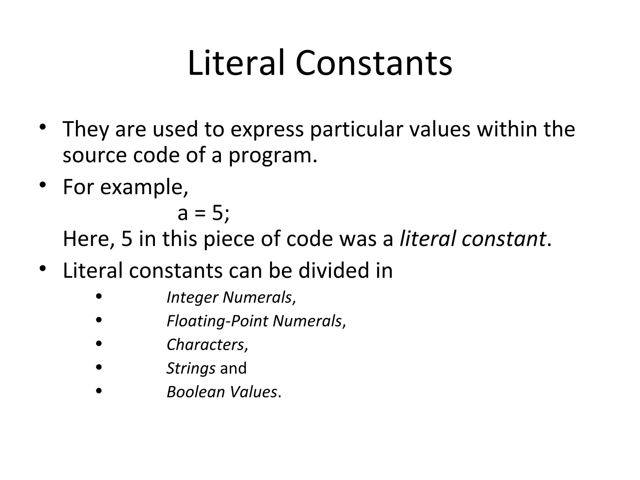 Literal Constants
• They are used to express particular values within the
  source code of a program.
• For example,
               a = 5;
  Here, 5 in this piece of code was a literal constant.
• Literal constants can be divided in
     •       Integer Numerals,
     •       Floating-Point Numerals,
     •       Characters,
     •       Strings and
     •       Boolean Values.
 
