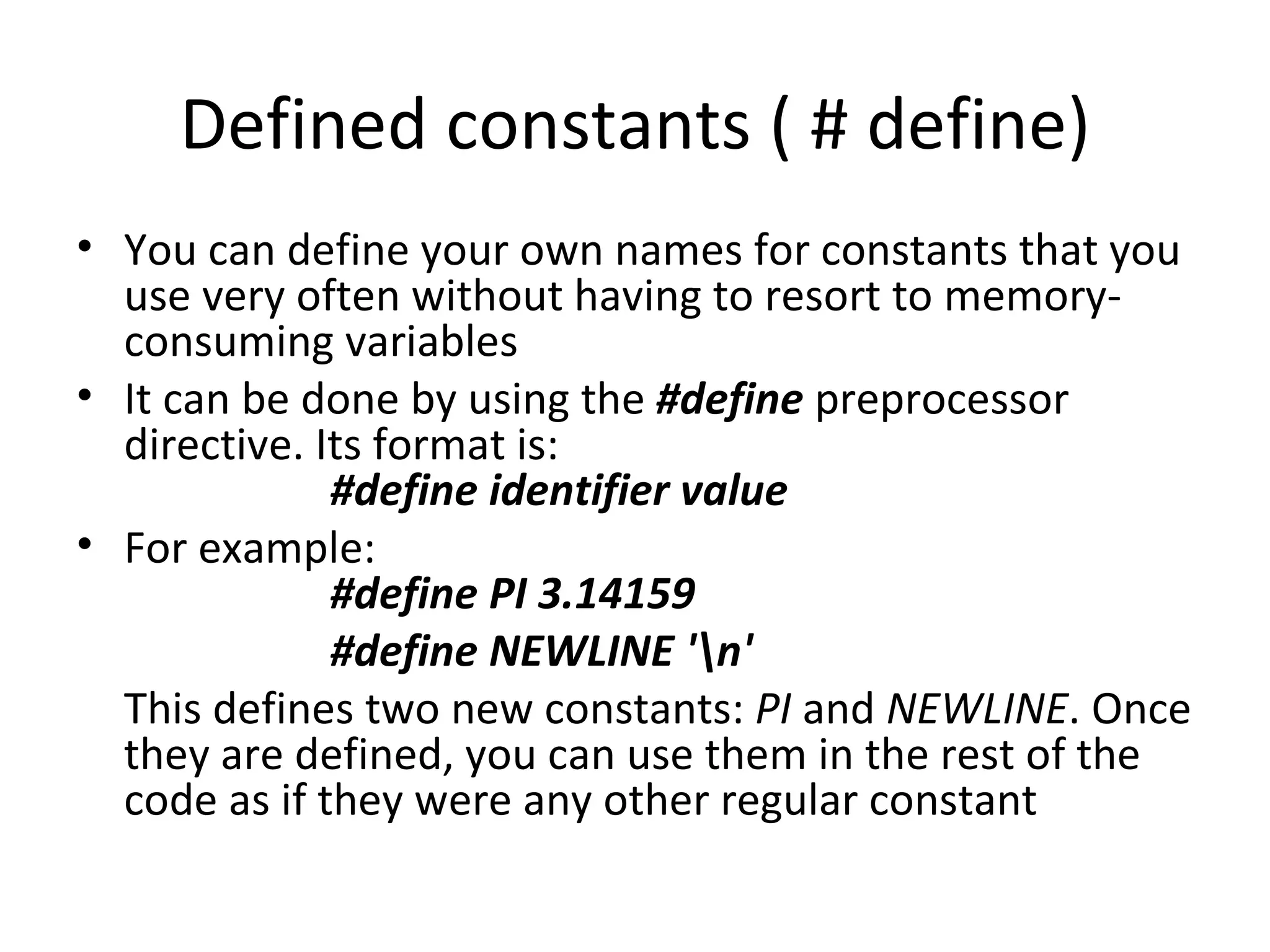 Defined constants ( # define)
• You can define your own names for constants that you
  use very often without having to resort to memory-
  consuming variables
• It can be done by using the #define preprocessor
  directive. Its format is:
              #define identifier value
• For example:
              #define PI 3.14159
              #define NEWLINE 'n'
  This defines two new constants: PI and NEWLINE. Once
  they are defined, you can use them in the rest of the
  code as if they were any other regular constant
 