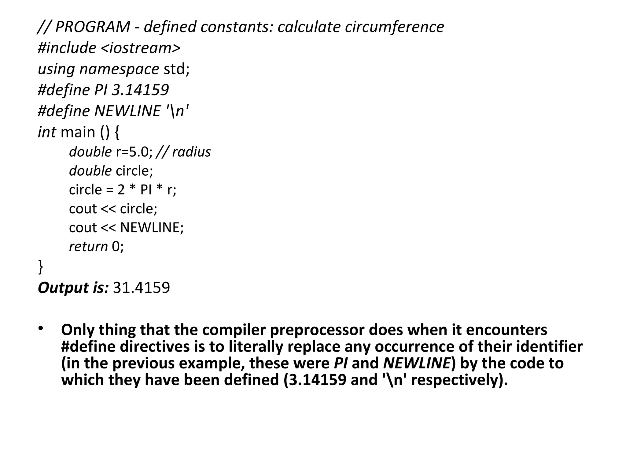 // PROGRAM - defined constants: calculate circumference
#include <iostream>
using namespace std;
#define PI 3.14159
#define NEWLINE 'n'
int main () {
     double r=5.0; // radius
     double circle;
     circle = 2 * PI * r;
     cout << circle;
     cout << NEWLINE;
     return 0;
}
Output is: 31.4159

•   Only thing that the compiler preprocessor does when it encounters
    #define directives is to literally replace any occurrence of their identifier
    (in the previous example, these were PI and NEWLINE) by the code to
    which they have been defined (3.14159 and 'n' respectively).
 