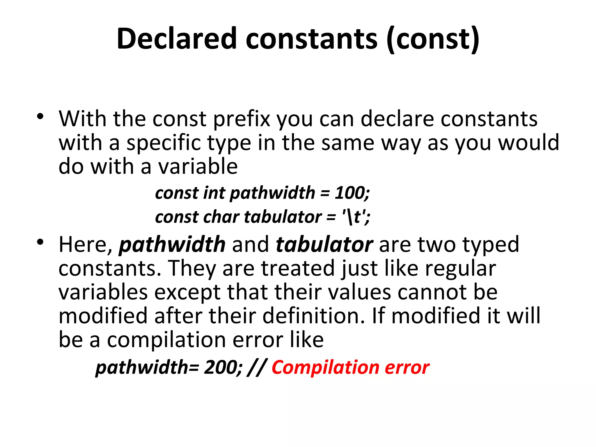 Declared constants (const)

• With the const prefix you can declare constants
  with a specific type in the same way as you would
  do with a variable
            const int pathwidth = 100;
            const char tabulator = 't';
• Here, pathwidth and tabulator are two typed
  constants. They are treated just like regular
  variables except that their values cannot be
  modified after their definition. If modified it will
  be a compilation error like
      pathwidth= 200; // Compilation error
 