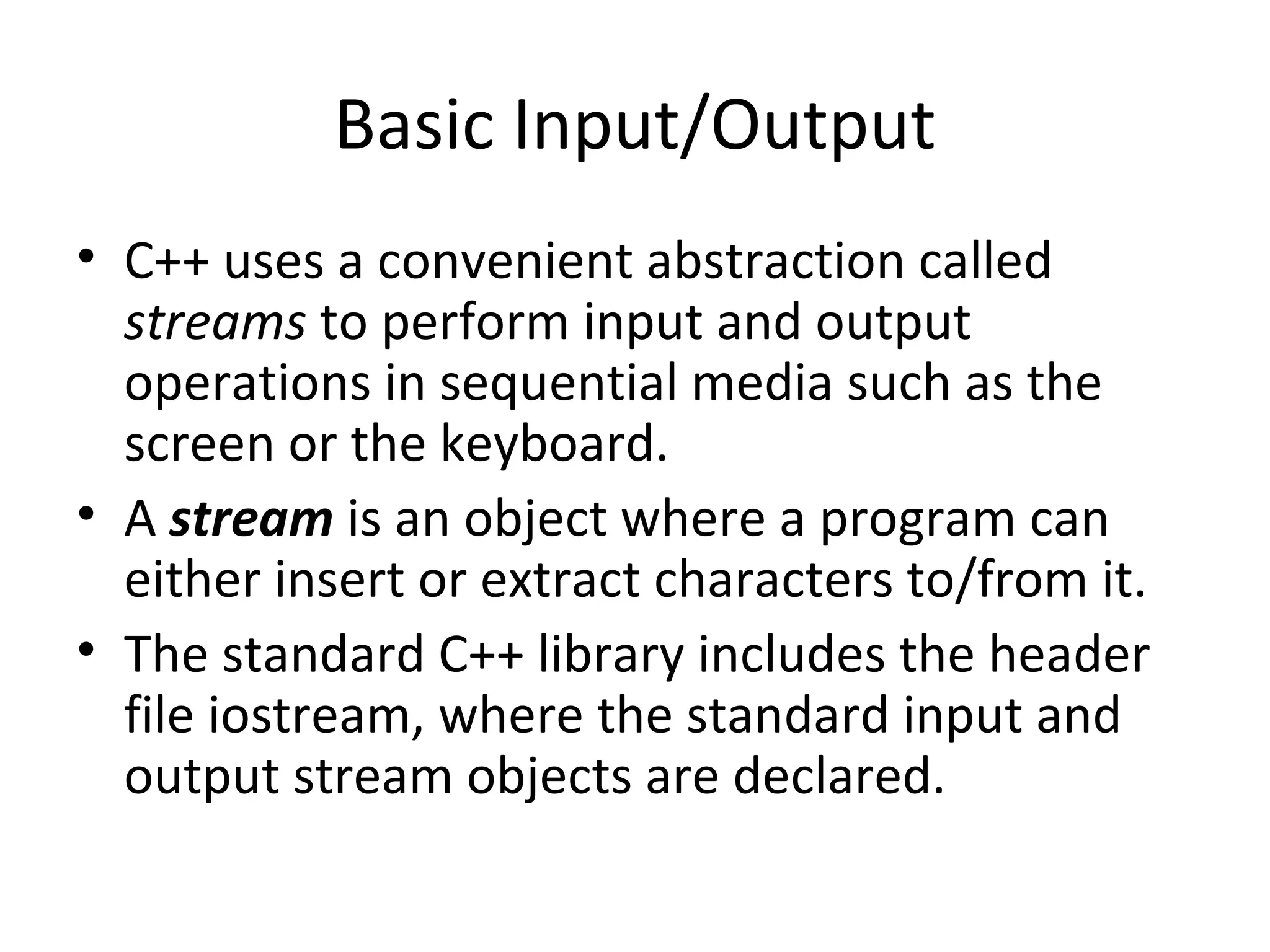 Basic Input/Output
• C++ uses a convenient abstraction called
  streams to perform input and output
  operations in sequential media such as the
  screen or the keyboard.
• A stream is an object where a program can
  either insert or extract characters to/from it.
• The standard C++ library includes the header
  file iostream, where the standard input and
  output stream objects are declared.
 