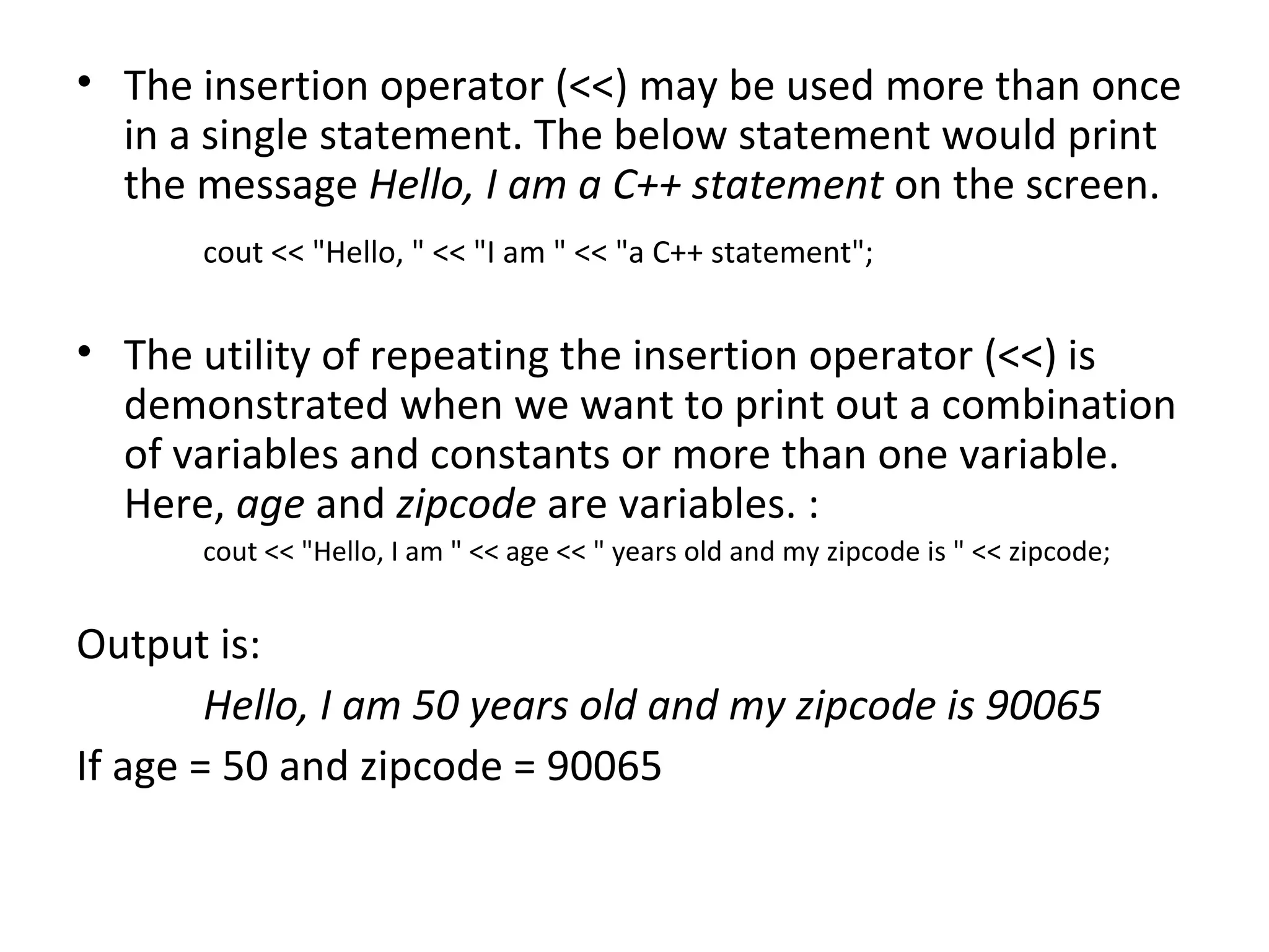 • The insertion operator (<<) may be used more than once
  in a single statement. The below statement would print
  the message Hello, I am a C++ statement on the screen.
      cout << "Hello, " << "I am " << "a C++ statement";


• The utility of repeating the insertion operator (<<) is
  demonstrated when we want to print out a combination
  of variables and constants or more than one variable.
  Here, age and zipcode are variables. :
      cout << "Hello, I am " << age << " years old and my zipcode is " << zipcode;


Output is:
        Hello, I am 50 years old and my zipcode is 90065
If age = 50 and zipcode = 90065
 