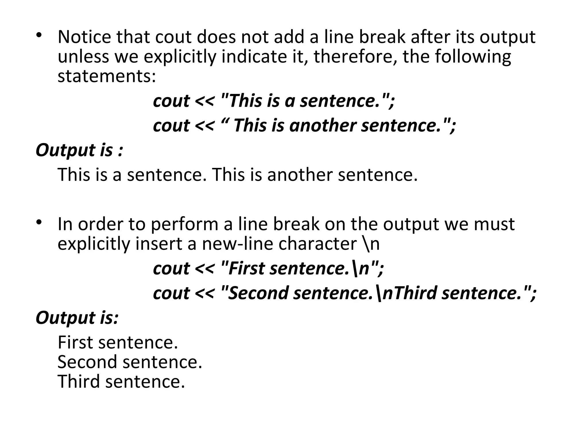 • Notice that cout does not add a line break after its output
  unless we explicitly indicate it, therefore, the following
  statements:
               cout << "This is a sentence.";
               cout << “ This is another sentence.";
Output is :
  This is a sentence. This is another sentence.

• In order to perform a line break on the output we must
  explicitly insert a new-line character n
               cout << "First sentence.n";
               cout << "Second sentence.nThird sentence.";
Output is:
  First sentence.
  Second sentence.
  Third sentence.
 