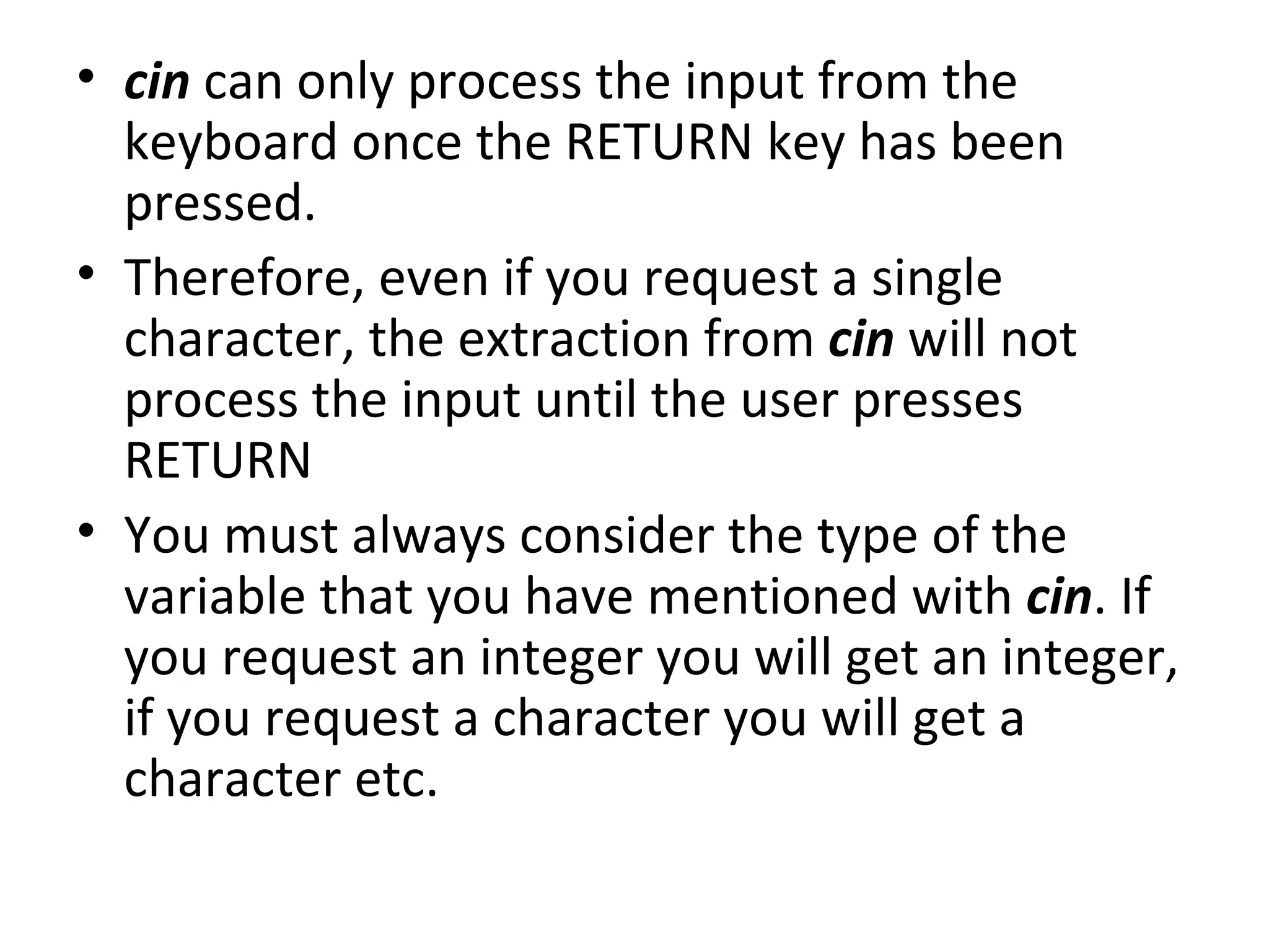 • cin can only process the input from the
  keyboard once the RETURN key has been
  pressed.
• Therefore, even if you request a single
  character, the extraction from cin will not
  process the input until the user presses
  RETURN
• You must always consider the type of the
  variable that you have mentioned with cin. If
  you request an integer you will get an integer,
  if you request a character you will get a
  character etc.
 