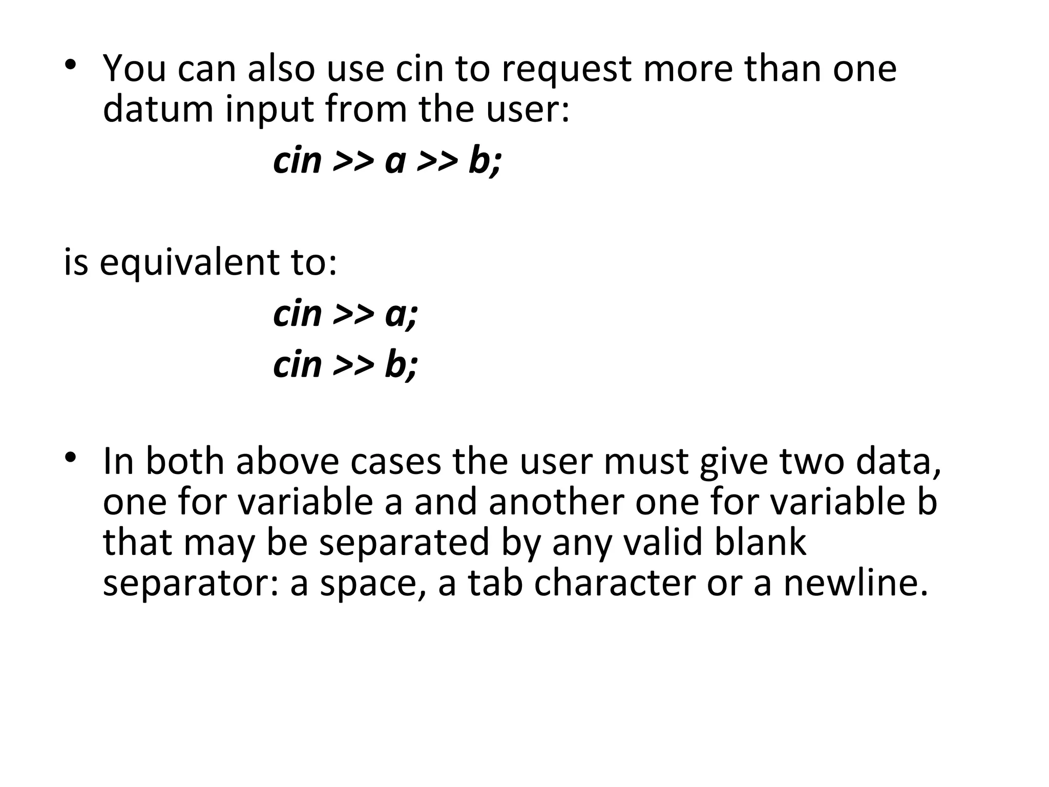 • You can also use cin to request more than one
  datum input from the user:
            cin >> a >> b;

is equivalent to:
            cin >> a;
            cin >> b;

• In both above cases the user must give two data,
  one for variable a and another one for variable b
  that may be separated by any valid blank
  separator: a space, a tab character or a newline.
 