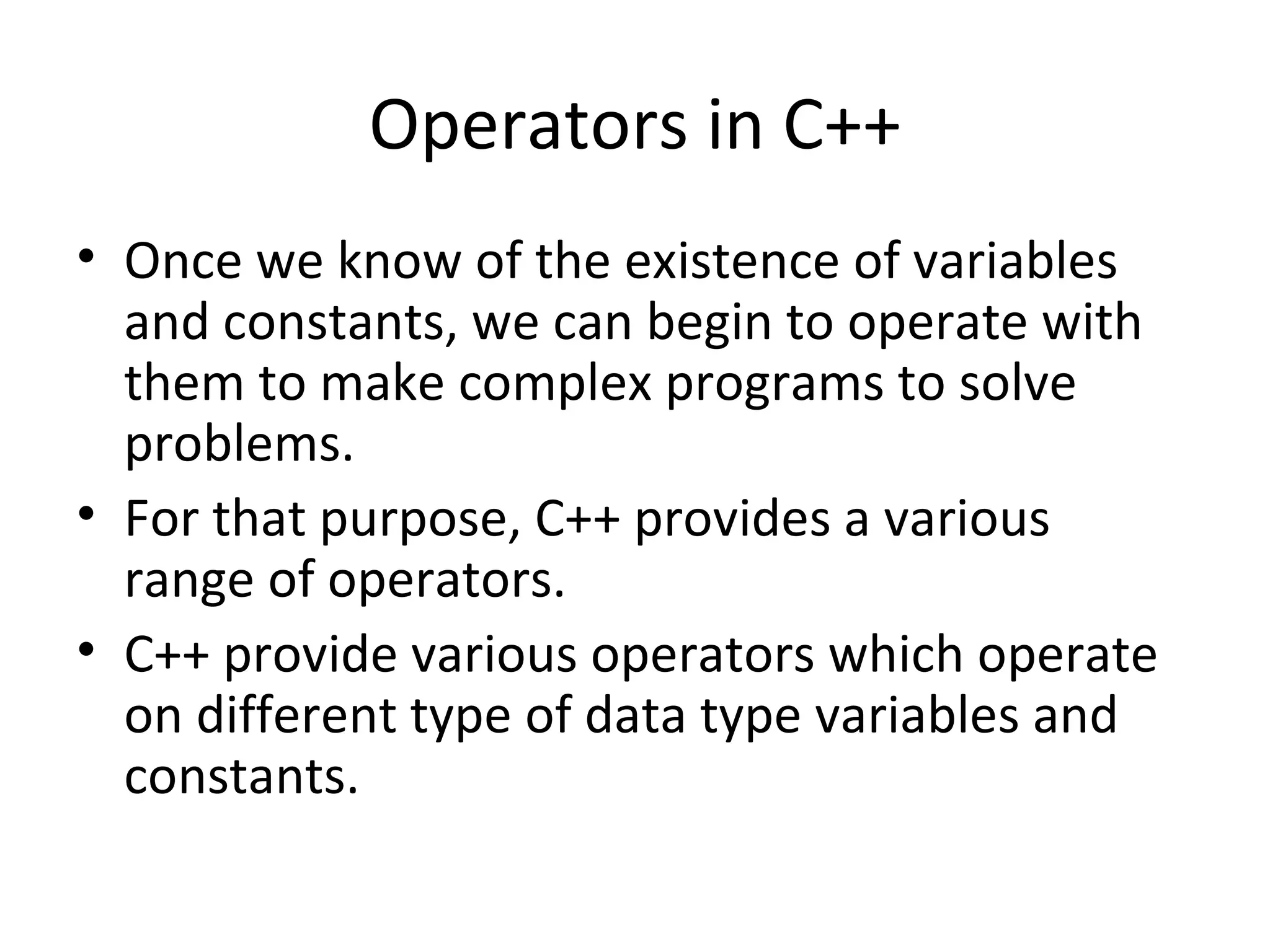 Operators in C++
• Once we know of the existence of variables
  and constants, we can begin to operate with
  them to make complex programs to solve
  problems.
• For that purpose, C++ provides a various
  range of operators.
• C++ provide various operators which operate
  on different type of data type variables and
  constants.
 