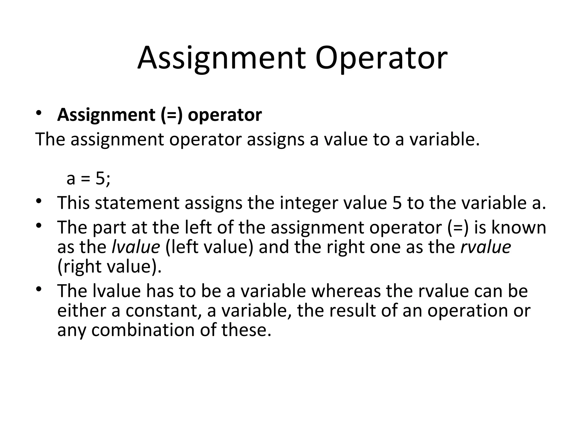 Assignment Operator
• Assignment (=) operator
The assignment operator assigns a value to a variable.
   a = 5;
• This statement assigns the integer value 5 to the variable a.
• The part at the left of the assignment operator (=) is known
  as the lvalue (left value) and the right one as the rvalue
  (right value).
• The lvalue has to be a variable whereas the rvalue can be
  either a constant, a variable, the result of an operation or
  any combination of these.
 
