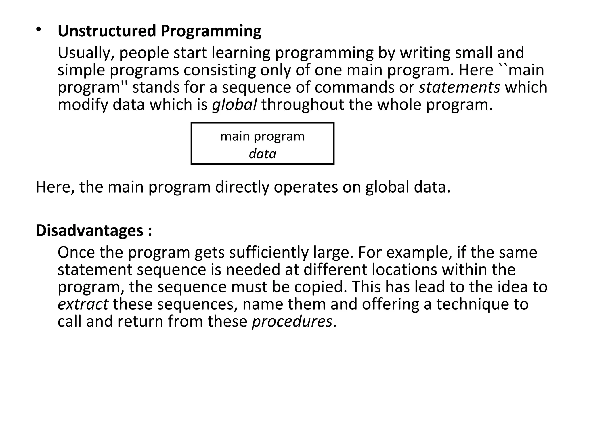• Unstructured Programming
  Usually, people start learning programming by writing small and
  simple programs consisting only of one main program. Here ``main
  program'' stands for a sequence of commands or statements which
  modify data which is global throughout the whole program.
                        main program
                            data

Here, the main program directly operates on global data.

Disadvantages :
   Once the program gets sufficiently large. For example, if the same
   statement sequence is needed at different locations within the
   program, the sequence must be copied. This has lead to the idea to
   extract these sequences, name them and offering a technique to
   call and return from these procedures.
 