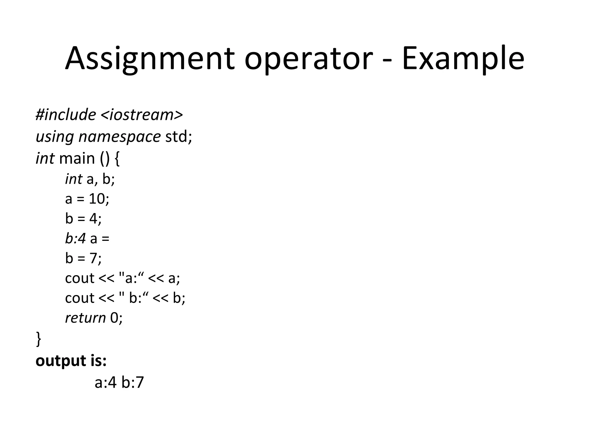 Assignment operator - Example
#include <iostream>
using namespace std;
int main () {
    int a, b;
    a = 10;
    b = 4;
    b:4 a =
    b = 7;
    cout << "a:“ << a;
    cout << " b:“ << b;
    return 0;
}
output is:
        a:4 b:7
 