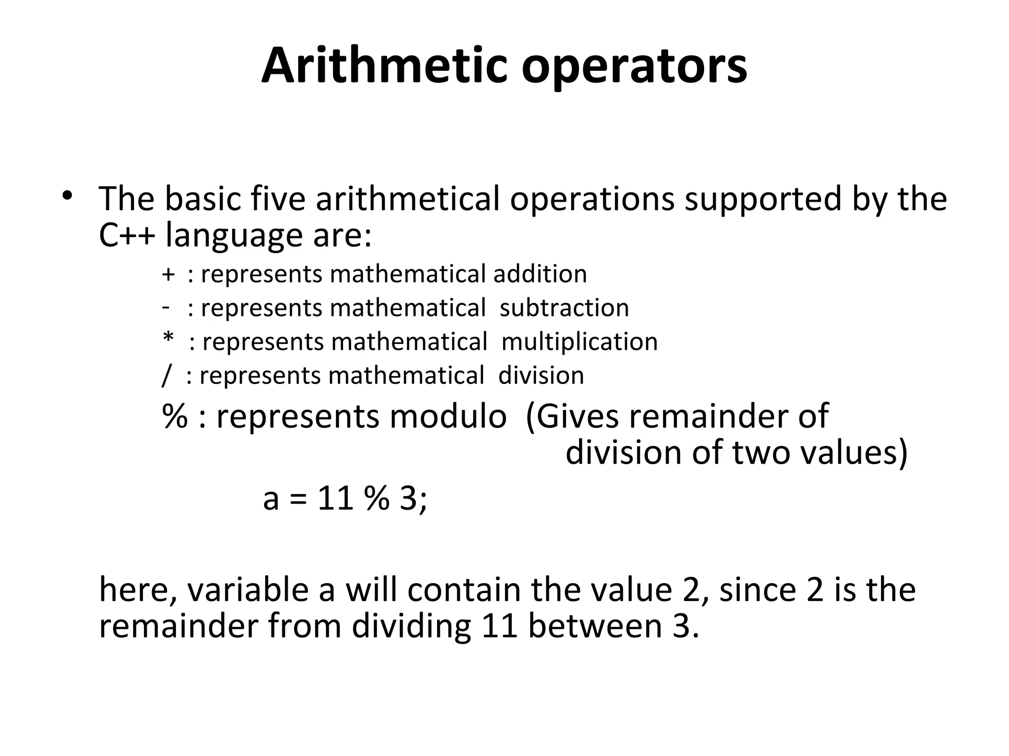 Arithmetic operators

• The basic five arithmetical operations supported by the
  C++ language are:
      +   : represents mathematical addition
      -   : represents mathematical subtraction
      *   : represents mathematical multiplication
      /   : represents mathematical division
      % : represents modulo (Gives remainder of
                               division of two values)
             a = 11 % 3;

  here, variable a will contain the value 2, since 2 is the
  remainder from dividing 11 between 3.
 