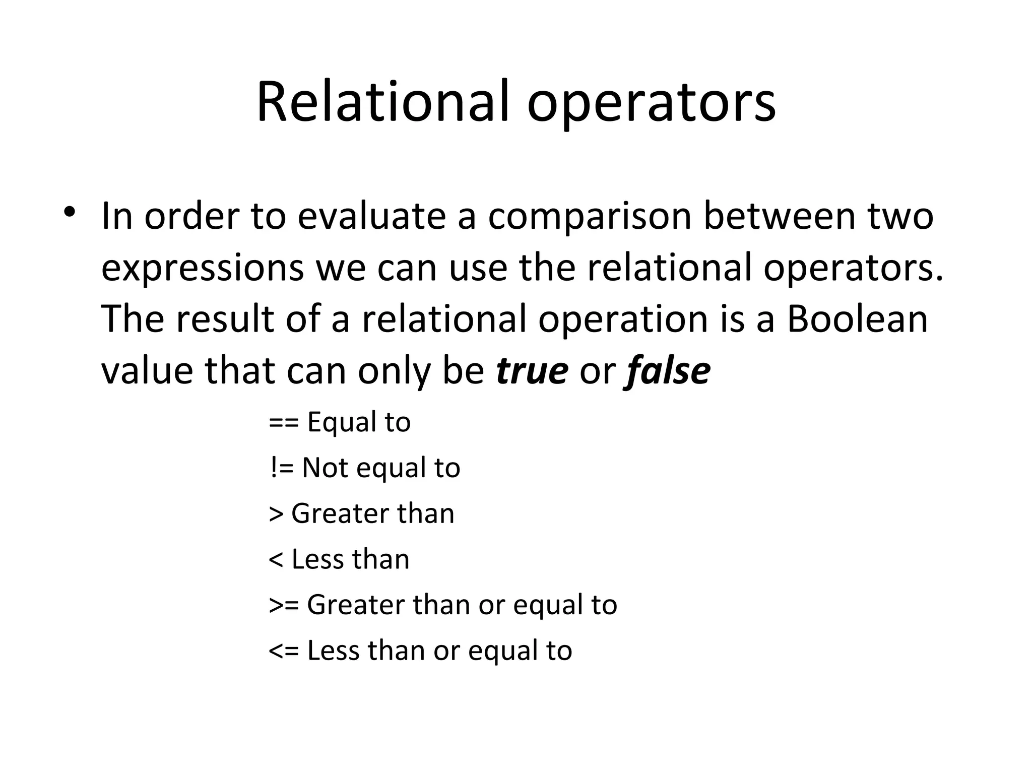 Relational operators
• In order to evaluate a comparison between two
  expressions we can use the relational operators.
  The result of a relational operation is a Boolean
  value that can only be true or false
           == Equal to
           != Not equal to
           > Greater than
           < Less than
           >= Greater than or equal to
           <= Less than or equal to
 