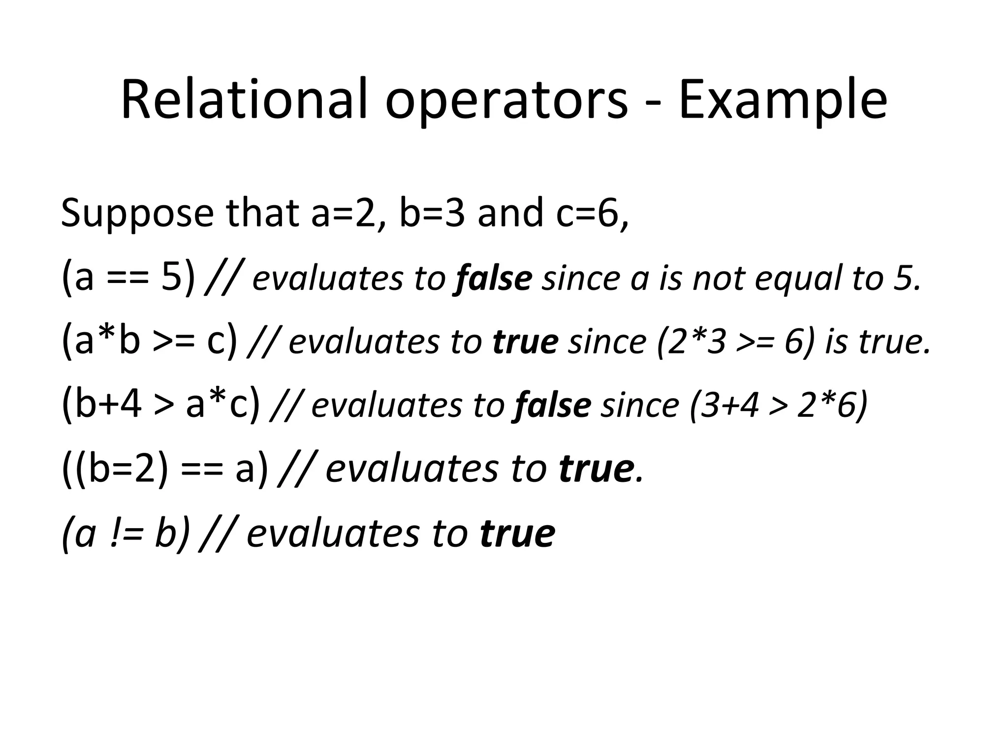 Relational operators - Example
Suppose that a=2, b=3 and c=6,
(a == 5) // evaluates to false since a is not equal to 5.
(a*b >= c) // evaluates to true since (2*3 >= 6) is true.
(b+4 > a*c) // evaluates to false since (3+4 > 2*6)
((b=2) == a) // evaluates to true.
(a != b) // evaluates to true
 