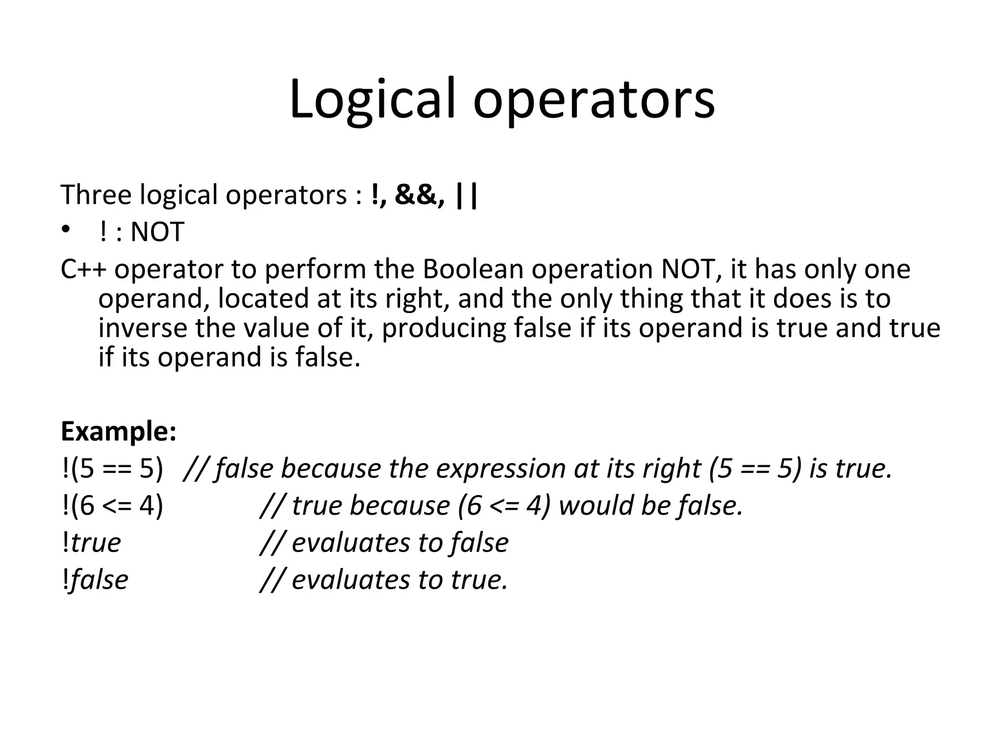 Logical operators
Three logical operators : !, &&, ||
• ! : NOT
C++ operator to perform the Boolean operation NOT, it has only one
   operand, located at its right, and the only thing that it does is to
   inverse the value of it, producing false if its operand is true and true
   if its operand is false.

Example:
!(5 == 5) // false because the expression at its right (5 == 5) is true.
!(6 <= 4)        // true because (6 <= 4) would be false.
!true            // evaluates to false
!false           // evaluates to true.
 