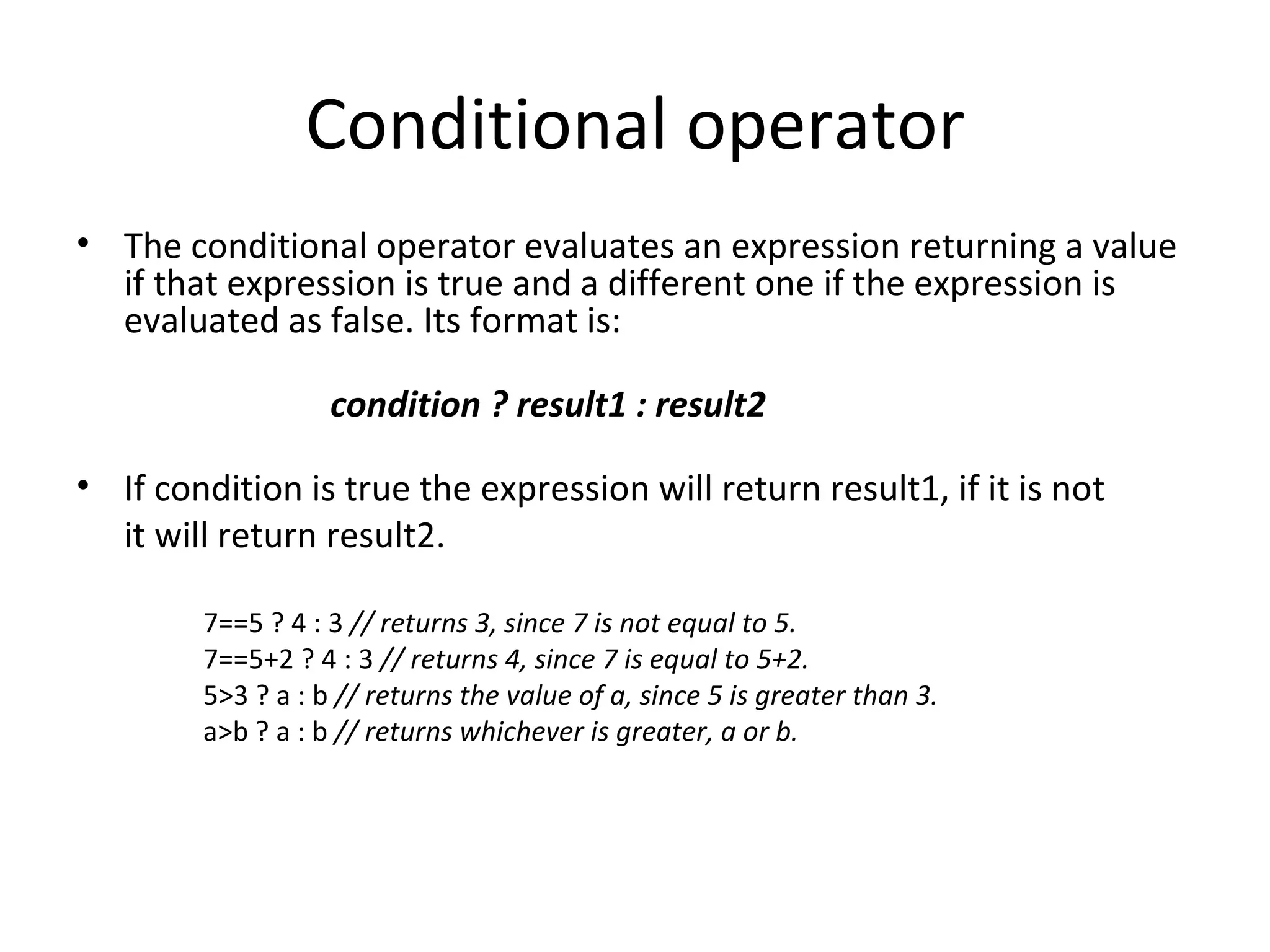 Conditional operator
• The conditional operator evaluates an expression returning a value
  if that expression is true and a different one if the expression is
  evaluated as false. Its format is:

                   condition ? result1 : result2

• If condition is true the expression will return result1, if it is not
  it will return result2.

        7==5 ? 4 : 3 // returns 3, since 7 is not equal to 5.
        7==5+2 ? 4 : 3 // returns 4, since 7 is equal to 5+2.
        5>3 ? a : b // returns the value of a, since 5 is greater than 3.
        a>b ? a : b // returns whichever is greater, a or b.
 