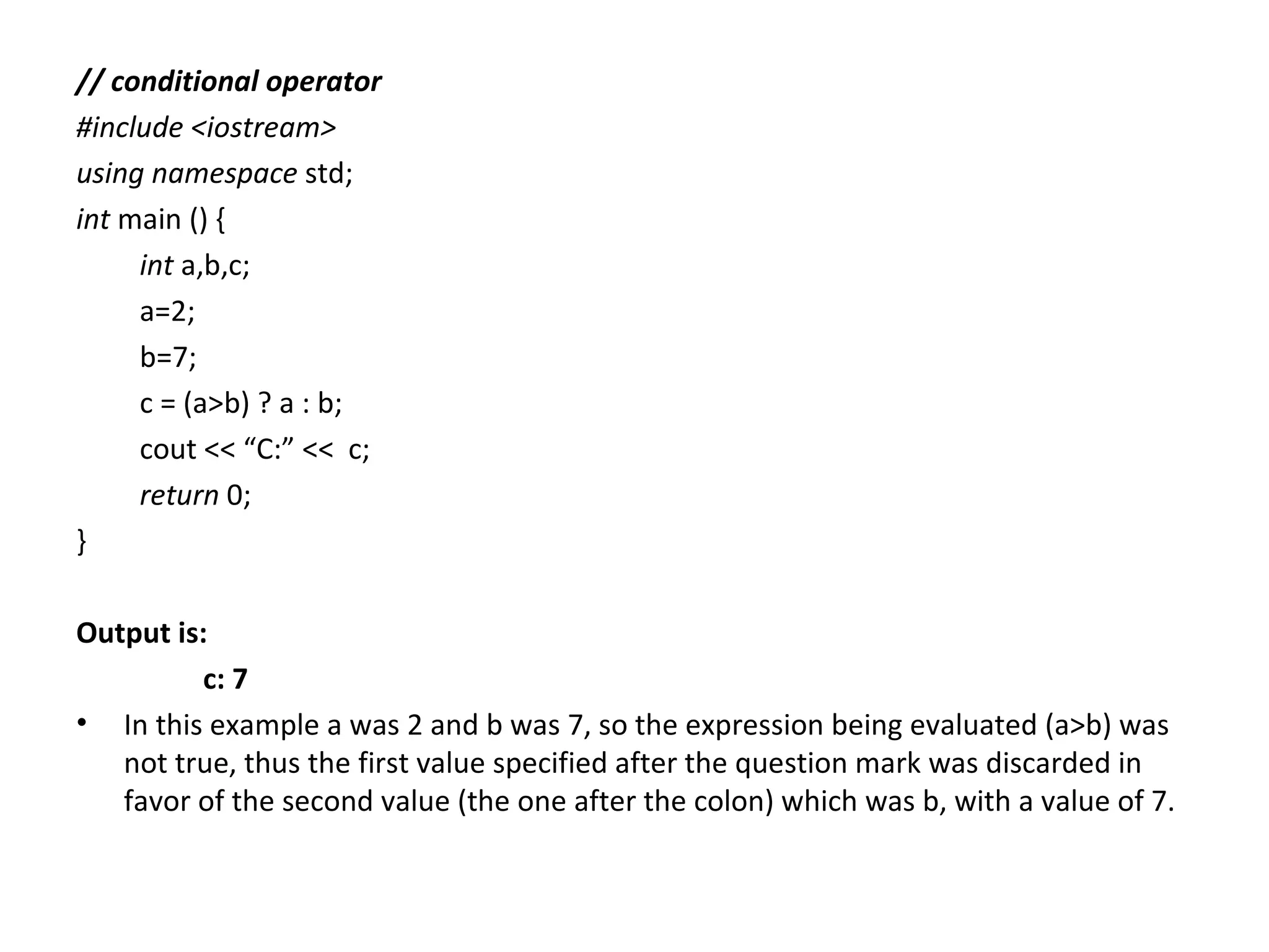 // conditional operator
#include <iostream>
using namespace std;
int main () {
     int a,b,c;
     a=2;
     b=7;
     c = (a>b) ? a : b;
     cout << “C:” << c;
     return 0;
}

Output is:
          c: 7
• In this example a was 2 and b was 7, so the expression being evaluated (a>b) was
   not true, thus the first value specified after the question mark was discarded in
   favor of the second value (the one after the colon) which was b, with a value of 7.
 