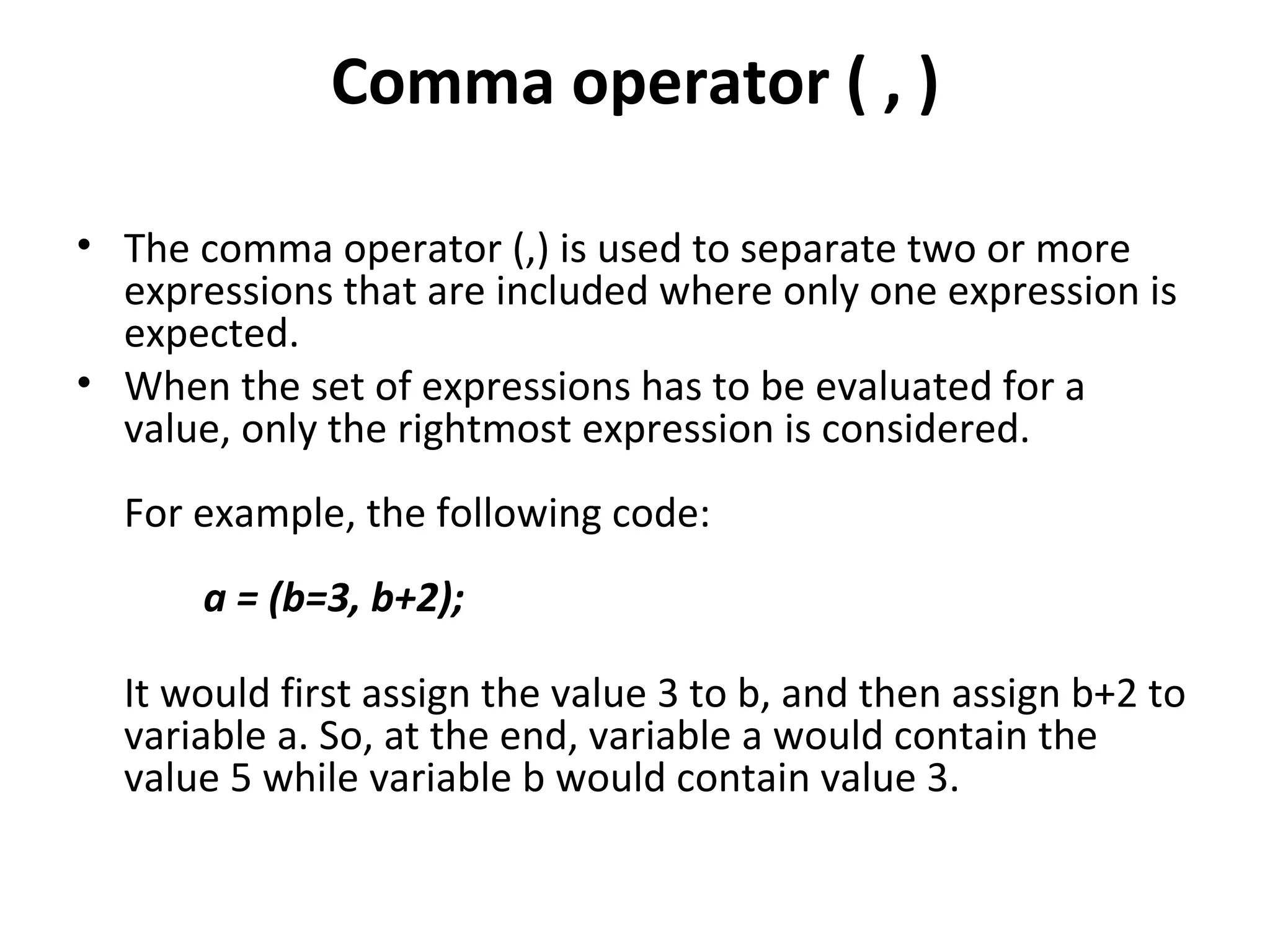 Comma operator ( , )

• The comma operator (,) is used to separate two or more
  expressions that are included where only one expression is
  expected.
• When the set of expressions has to be evaluated for a
  value, only the rightmost expression is considered.
  For example, the following code:
      a = (b=3, b+2);

  It would first assign the value 3 to b, and then assign b+2 to
  variable a. So, at the end, variable a would contain the
  value 5 while variable b would contain value 3.
 