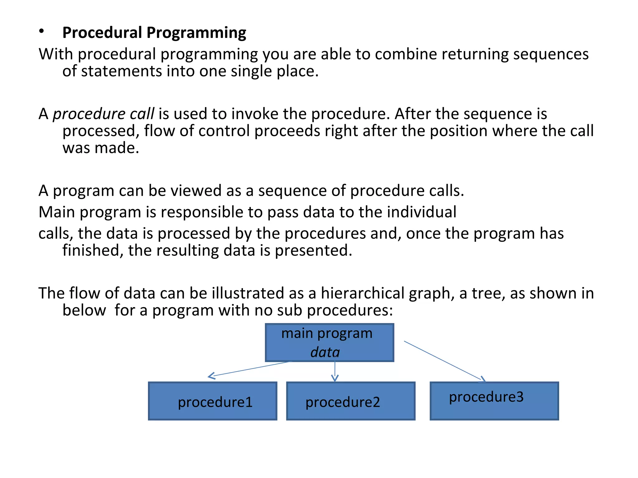 • Procedural Programming
With procedural programming you are able to combine returning sequences
   of statements into one single place.

A procedure call is used to invoke the procedure. After the sequence is
   processed, flow of control proceeds right after the position where the call
   was made.

A program can be viewed as a sequence of procedure calls.
Main program is responsible to pass data to the individual
calls, the data is processed by the procedures and, once the program has
    finished, the resulting data is presented.

The flow of data can be illustrated as a hierarchical graph, a tree, as shown in
   below for a program with no sub procedures:
                                  main program
                                      data


                    procedure1        procedure2           procedure3
 