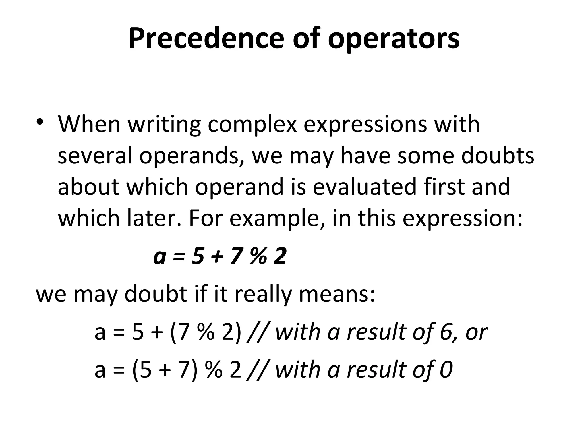Precedence of operators

• When writing complex expressions with
  several operands, we may have some doubts
  about which operand is evaluated first and
  which later. For example, in this expression:
           a=5+7%2
we may doubt if it really means:
     a = 5 + (7 % 2) // with a result of 6, or
     a = (5 + 7) % 2 // with a result of 0
 