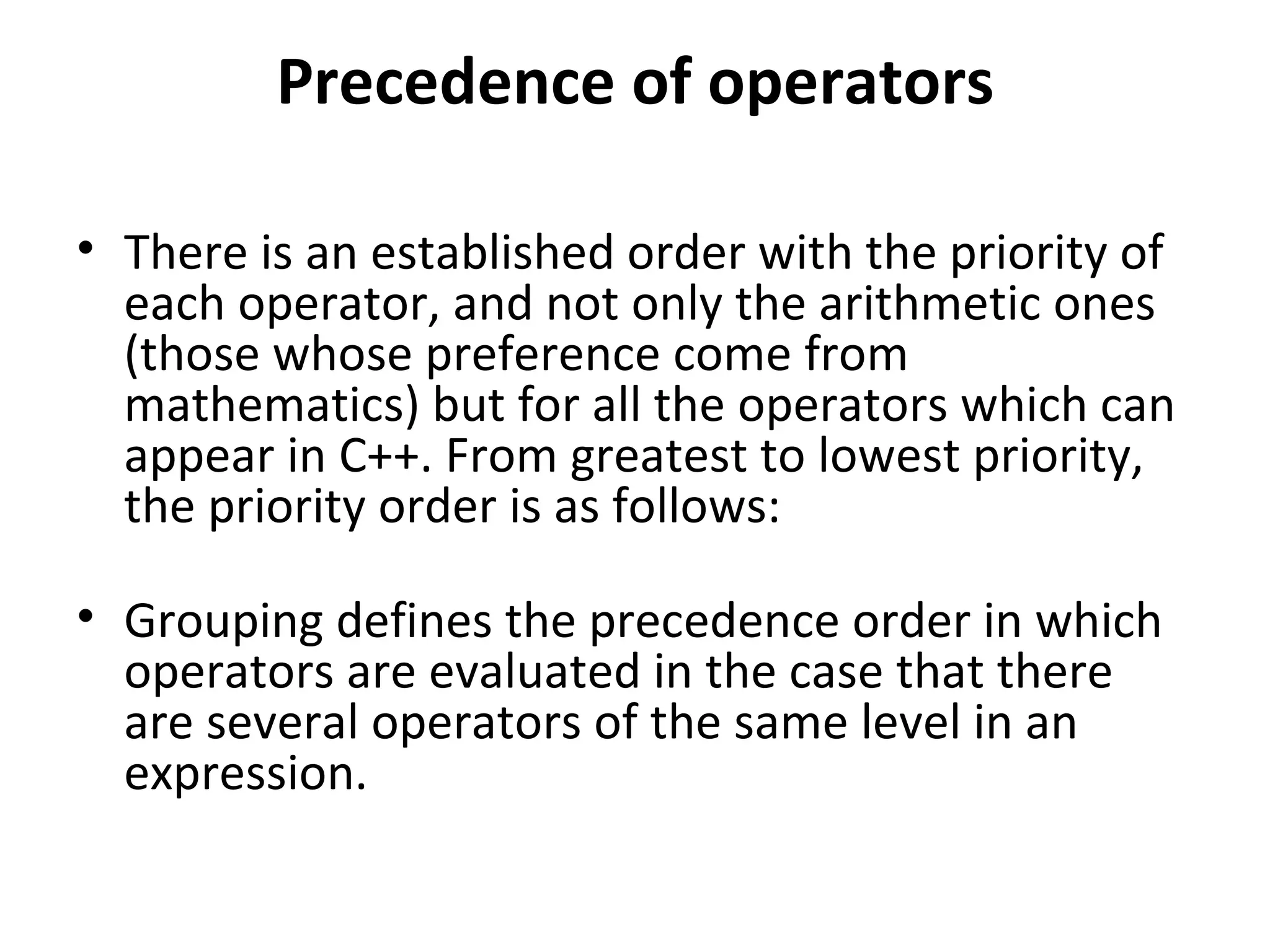 Precedence of operators

• There is an established order with the priority of
  each operator, and not only the arithmetic ones
  (those whose preference come from
  mathematics) but for all the operators which can
  appear in C++. From greatest to lowest priority,
  the priority order is as follows:

• Grouping defines the precedence order in which
  operators are evaluated in the case that there
  are several operators of the same level in an
  expression.
 