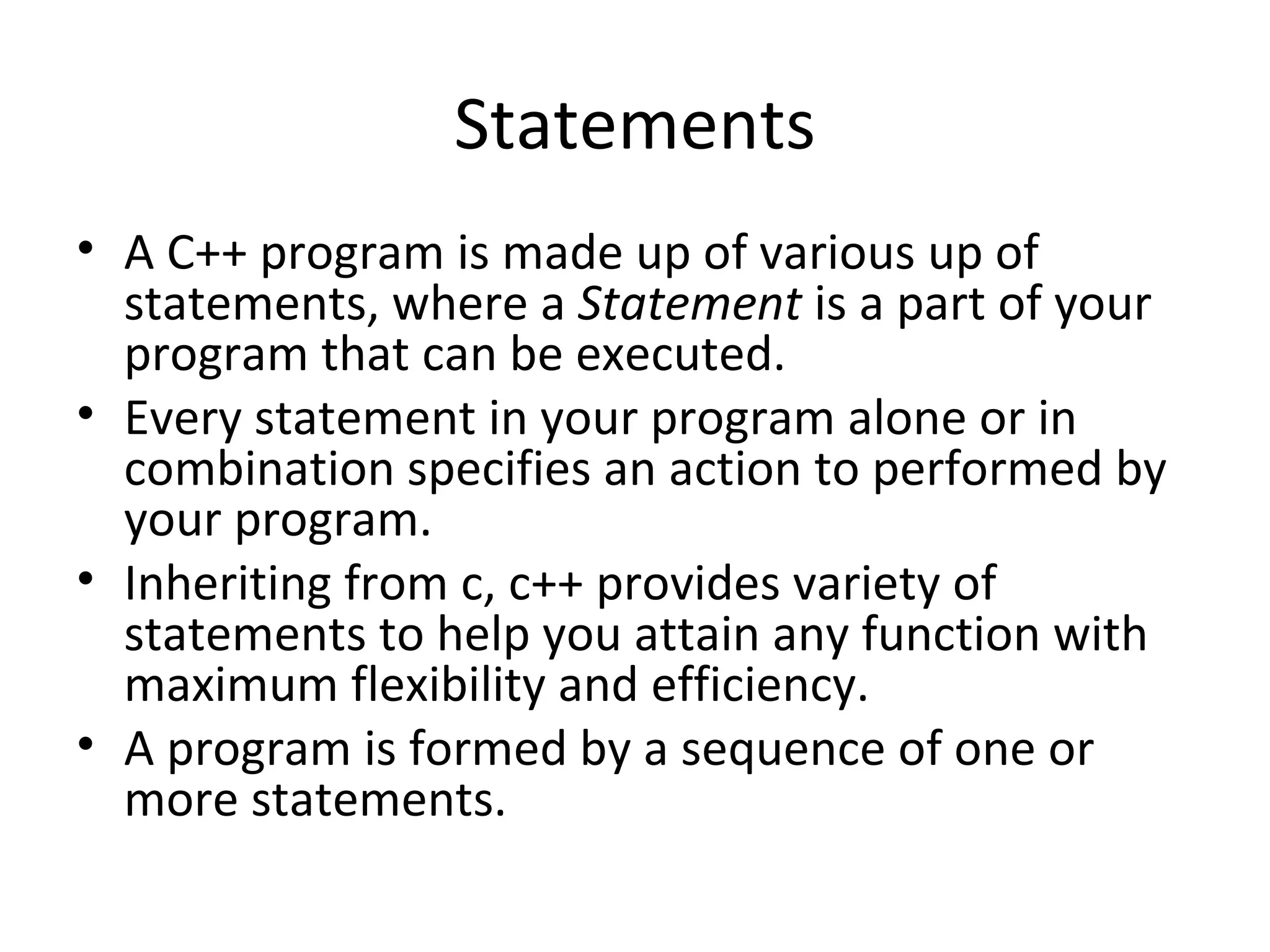 Statements
• A C++ program is made up of various up of
  statements, where a Statement is a part of your
  program that can be executed.
• Every statement in your program alone or in
  combination specifies an action to performed by
  your program.
• Inheriting from c, c++ provides variety of
  statements to help you attain any function with
  maximum flexibility and efficiency.
• A program is formed by a sequence of one or
  more statements.
 