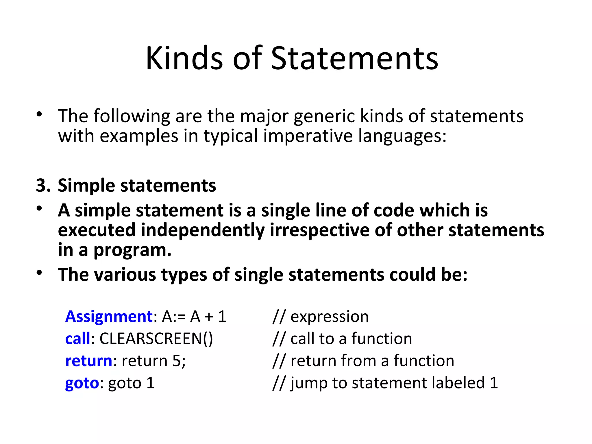 Kinds of Statements
• The following are the major generic kinds of statements
  with examples in typical imperative languages:

3. Simple statements
• A simple statement is a single line of code which is
   executed independently irrespective of other statements
   in a program.
• The various types of single statements could be:

   Assignment: A:= A + 1   // expression
   call: CLEARSCREEN()     // call to a function
   return: return 5;       // return from a function
   goto: goto 1            // jump to statement labeled 1
 