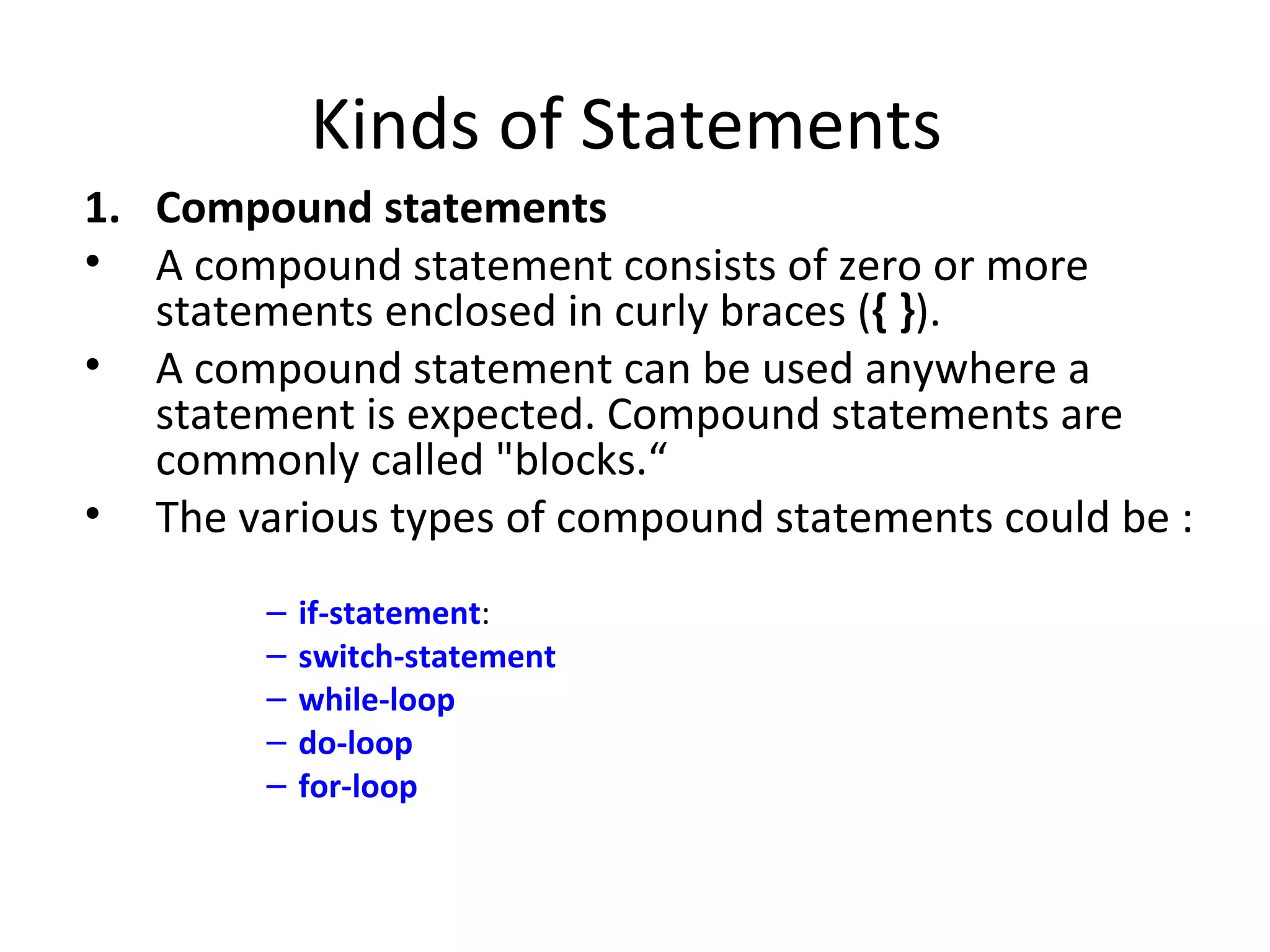 Kinds of Statements
1. Compound statements
• A compound statement consists of zero or more
   statements enclosed in curly braces ({ }).
• A compound statement can be used anywhere a
   statement is expected. Compound statements are
   commonly called "blocks.“
• The various types of compound statements could be :
        –   if-statement:
        –   switch-statement
        –   while-loop
        –   do-loop
        –   for-loop
 