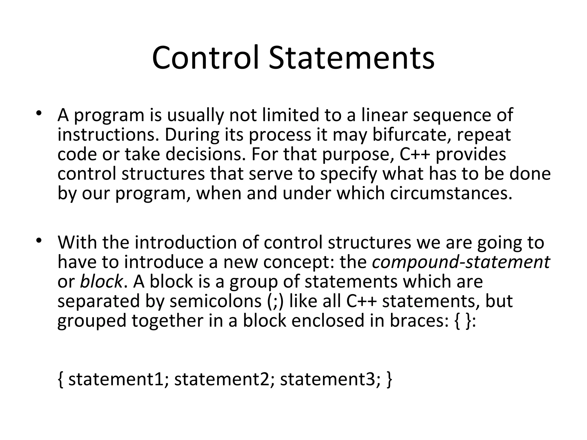 Control Statements
• A program is usually not limited to a linear sequence of
  instructions. During its process it may bifurcate, repeat
  code or take decisions. For that purpose, C++ provides
  control structures that serve to specify what has to be done
  by our program, when and under which circumstances.

• With the introduction of control structures we are going to
  have to introduce a new concept: the compound-statement
  or block. A block is a group of statements which are
  separated by semicolons (;) like all C++ statements, but
  grouped together in a block enclosed in braces: { }:

  { statement1; statement2; statement3; }
 