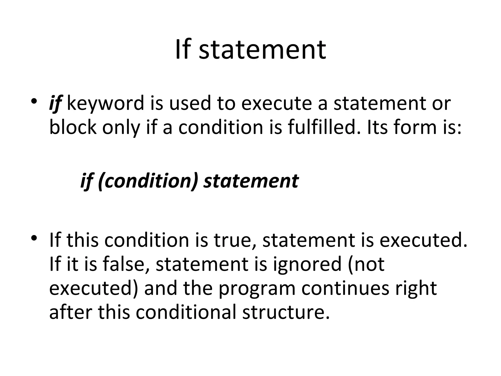 If statement
• if keyword is used to execute a statement or
  block only if a condition is fulfilled. Its form is:

      if (condition) statement

• If this condition is true, statement is executed.
  If it is false, statement is ignored (not
  executed) and the program continues right
  after this conditional structure.
 