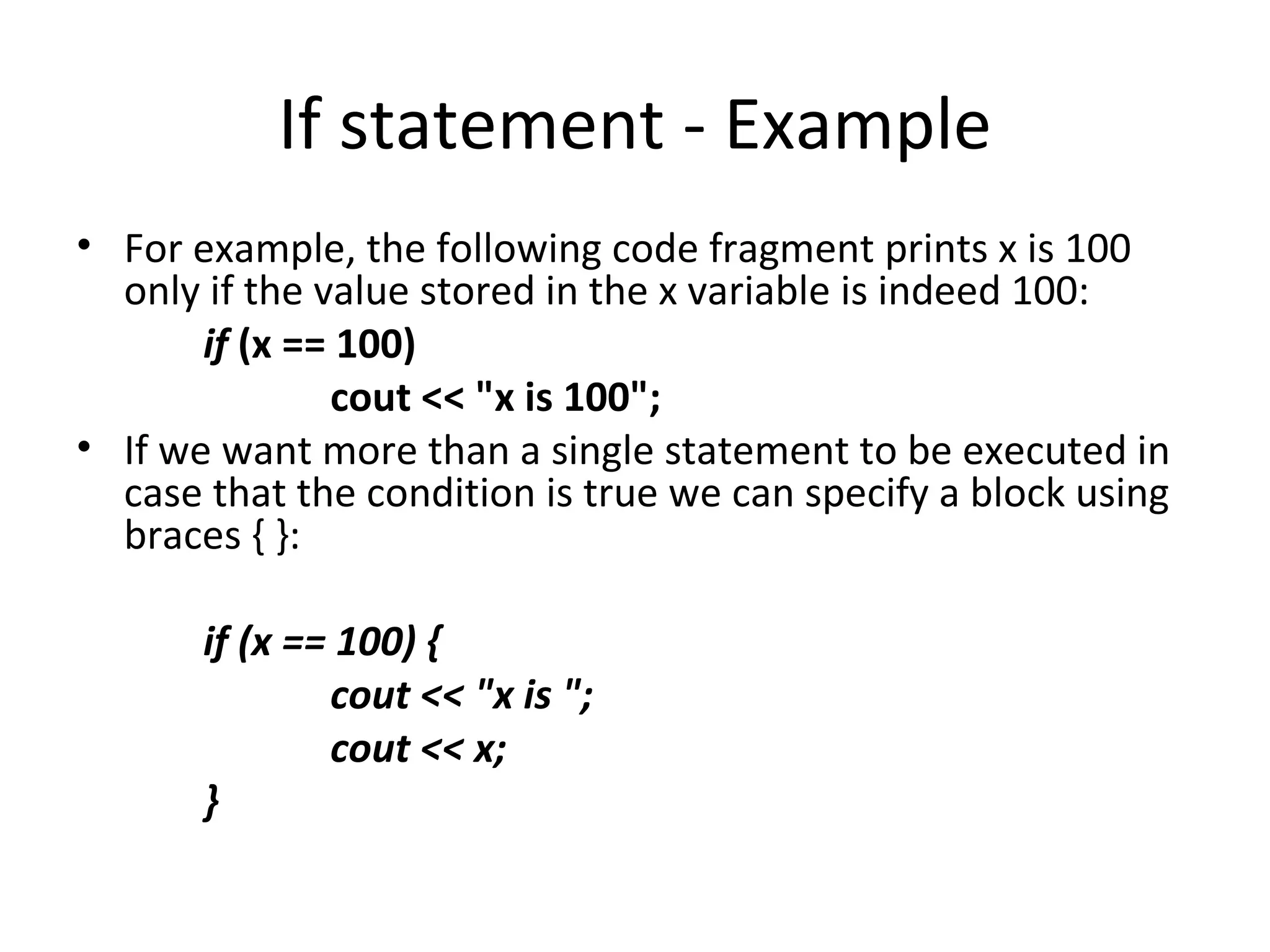 If statement - Example
• For example, the following code fragment prints x is 100
  only if the value stored in the x variable is indeed 100:
       if (x == 100)
               cout << "x is 100";
• If we want more than a single statement to be executed in
  case that the condition is true we can specify a block using
  braces { }:

       if (x == 100) {
               cout << "x is ";
               cout << x;
       }
 