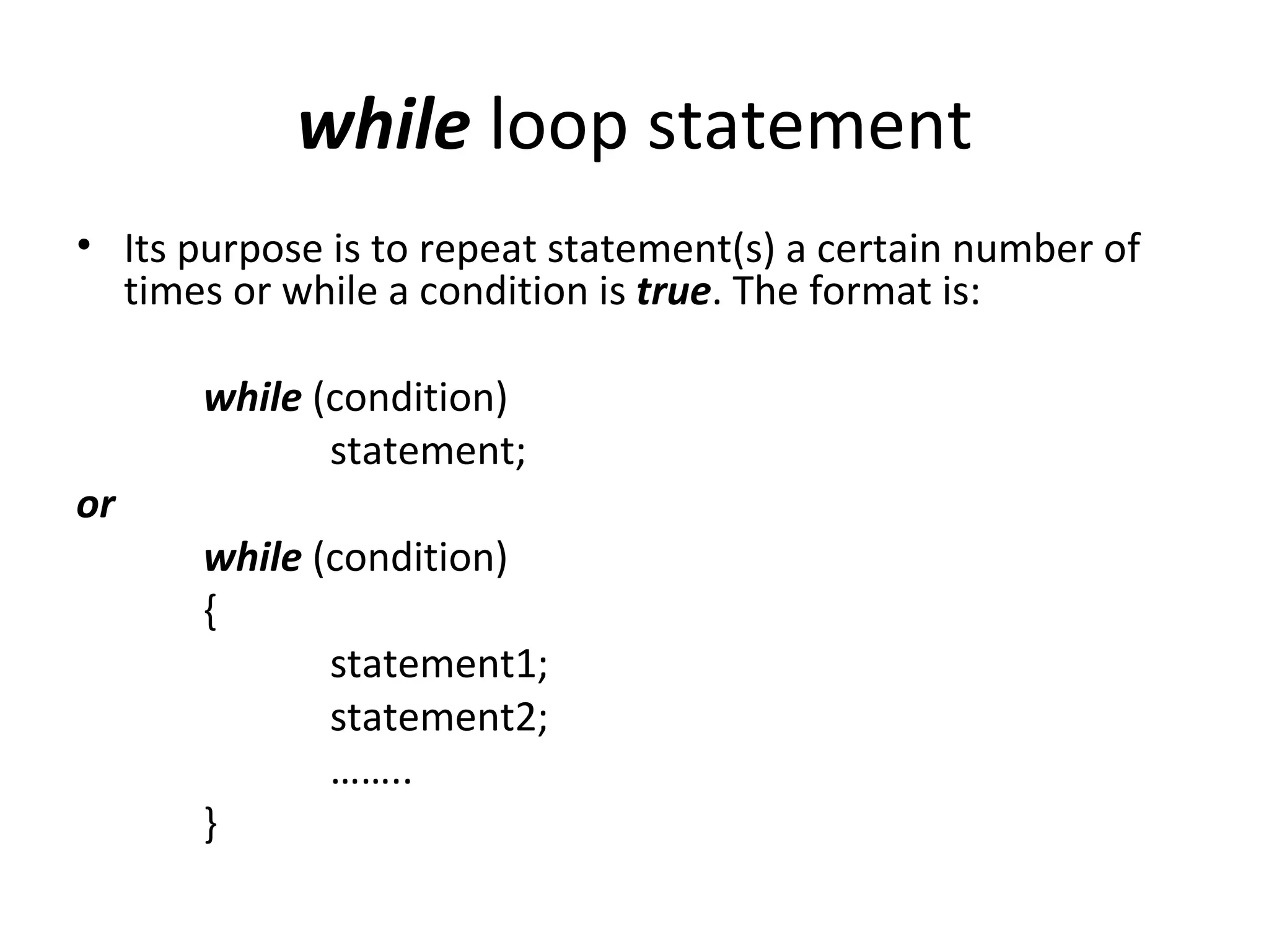 while loop statement
• Its purpose is to repeat statement(s) a certain number of
  times or while a condition is true. The format is:

       while (condition)
              statement;
or
       while (condition)
       {
              statement1;
              statement2;
              ……..
       }
 