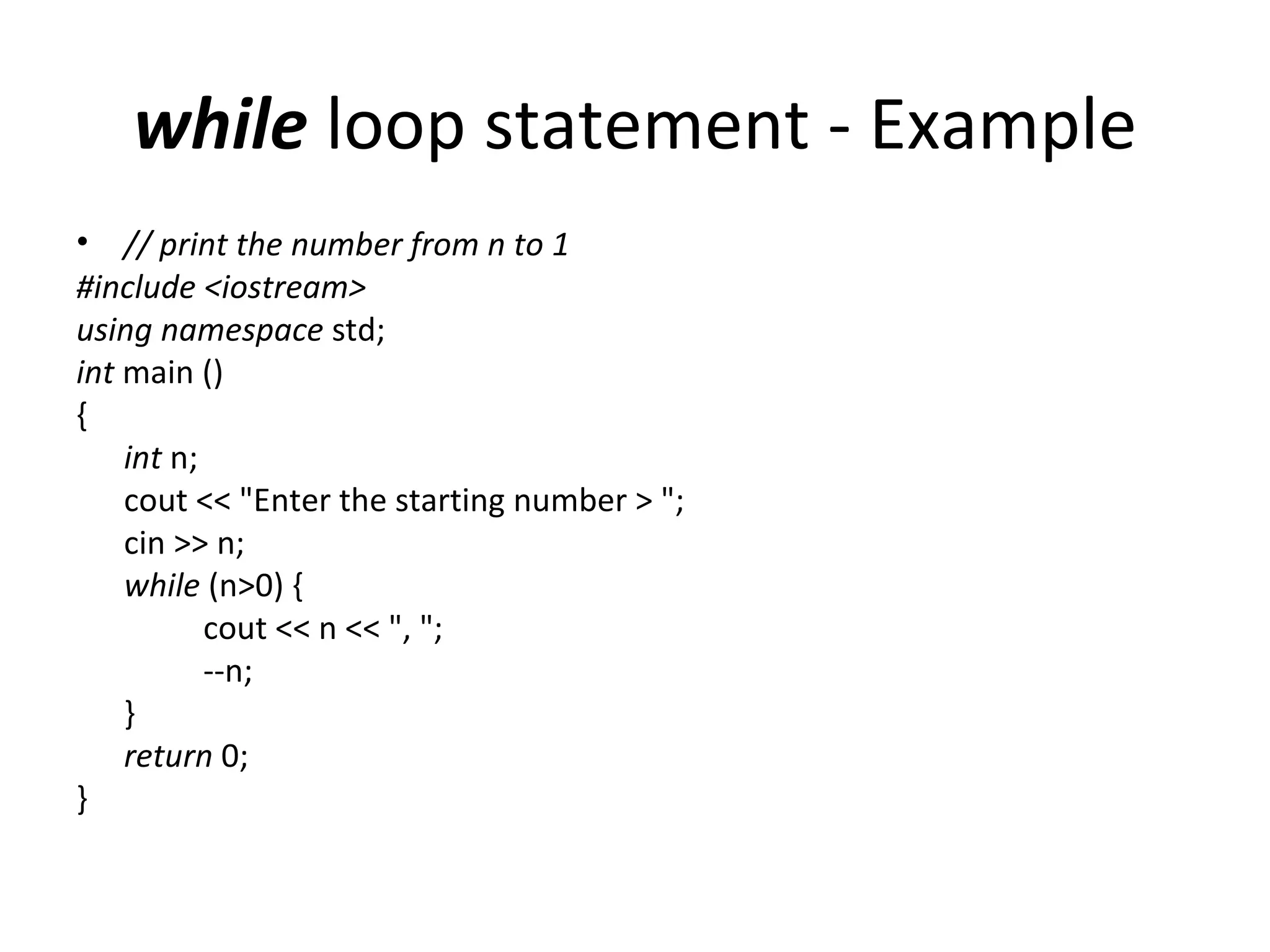 while loop statement - Example
• // print the number from n to 1
#include <iostream>
using namespace std;
int main ()
{
    int n;
    cout << "Enter the starting number > ";
    cin >> n;
    while (n>0) {
           cout << n << ", ";
           --n;
    }
    return 0;
}
 