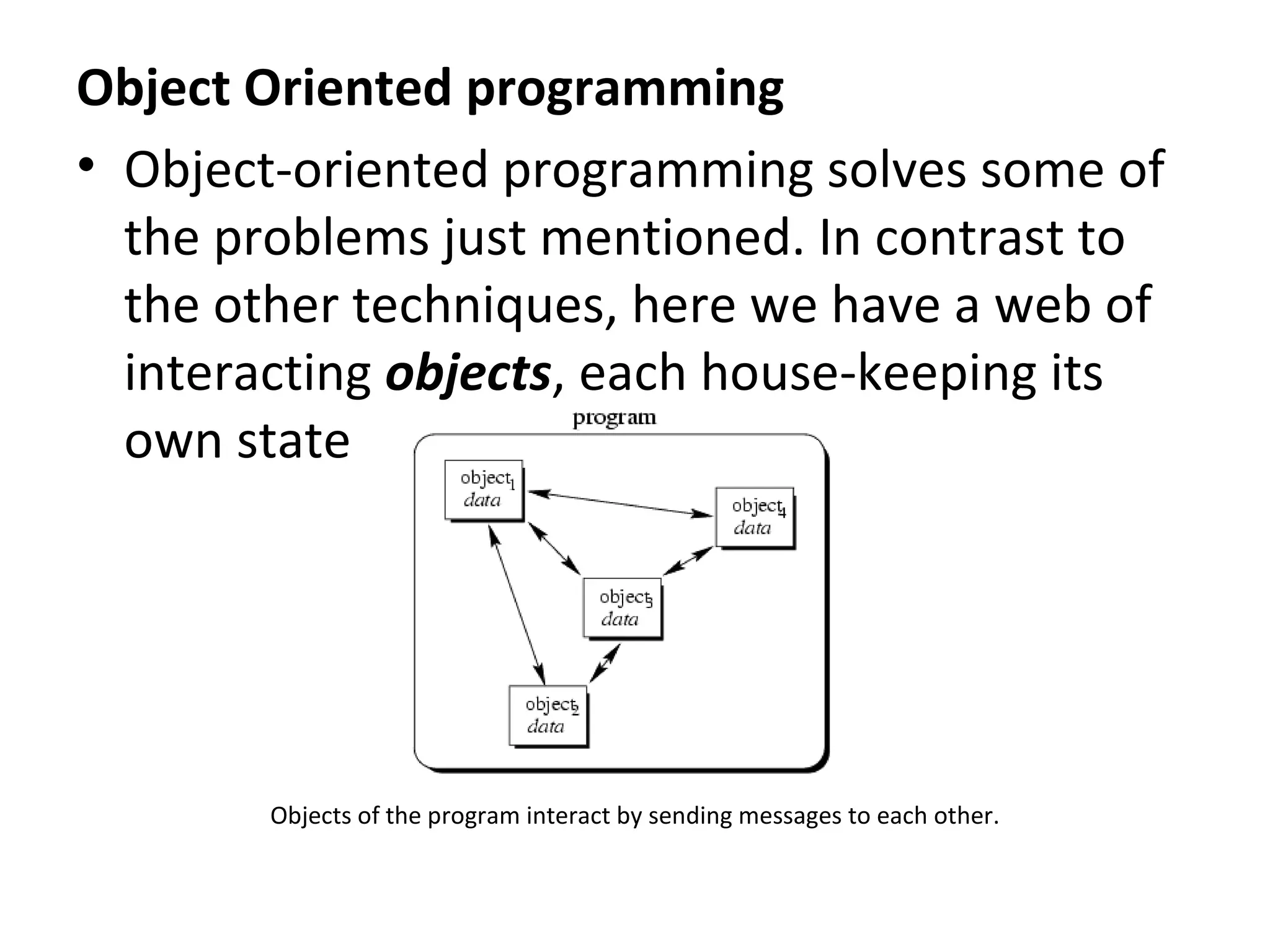 Object Oriented programming
• Object-oriented programming solves some of
  the problems just mentioned. In contrast to
  the other techniques, here we have a web of
  interacting objects, each house-keeping its
  own state




        Objects of the program interact by sending messages to each other.
 