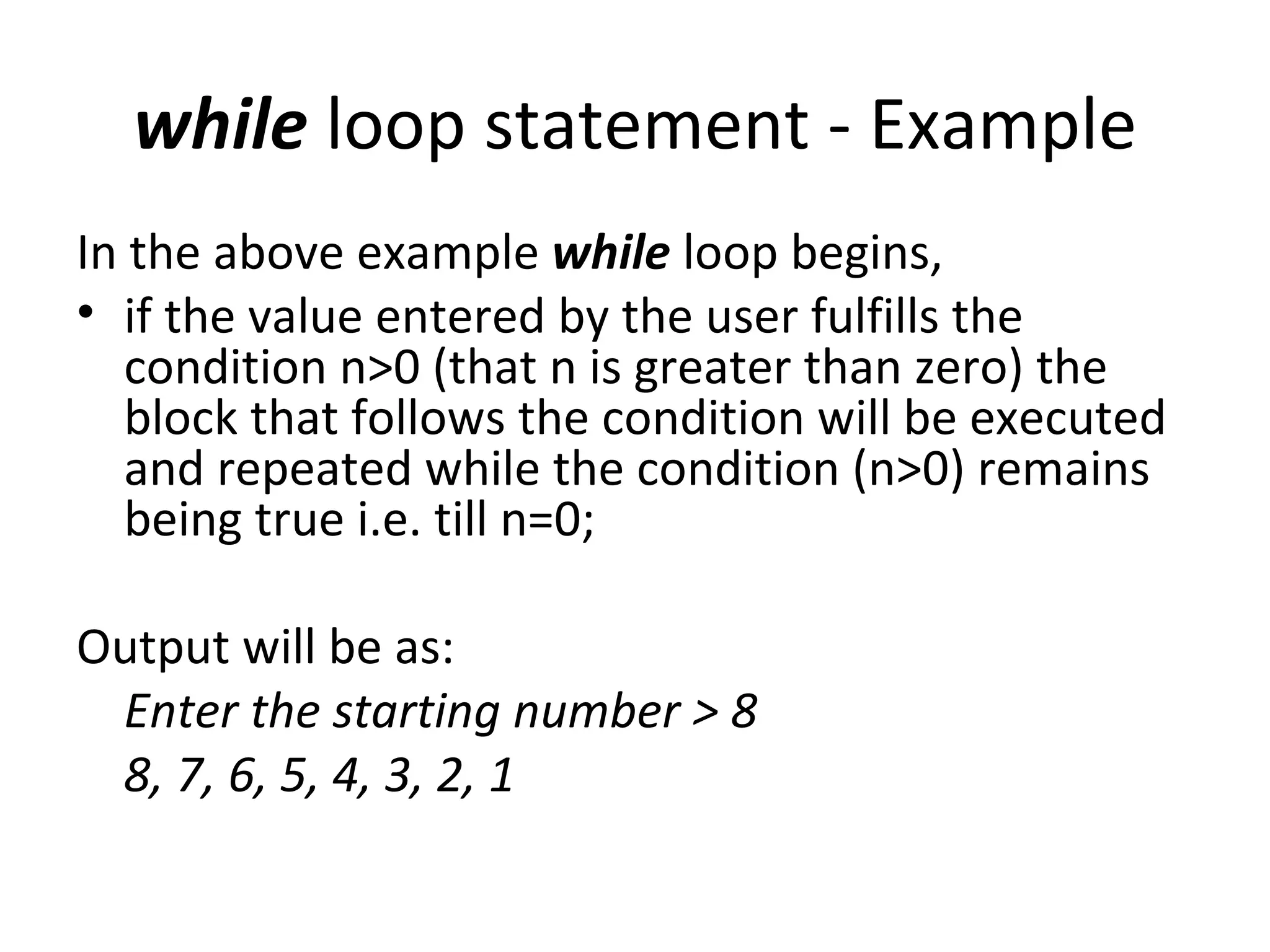 while loop statement - Example
In the above example while loop begins,
• if the value entered by the user fulfills the
   condition n>0 (that n is greater than zero) the
   block that follows the condition will be executed
   and repeated while the condition (n>0) remains
   being true i.e. till n=0;

Output will be as:
 Enter the starting number > 8
 8, 7, 6, 5, 4, 3, 2, 1
 