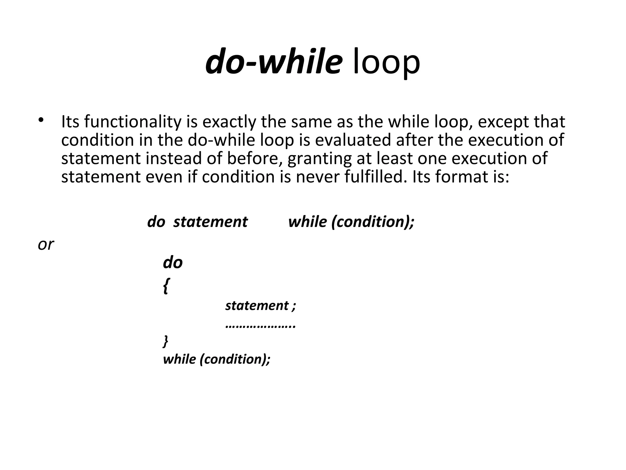 do-while loop
• Its functionality is exactly the same as the while loop, except that
  condition in the do-while loop is evaluated after the execution of
  statement instead of before, granting at least one execution of
  statement even if condition is never fulfilled. Its format is:

              do statement           while (condition);
or
                do
                {
                          statement ;
                          ………………..
                }
                while (condition);
 