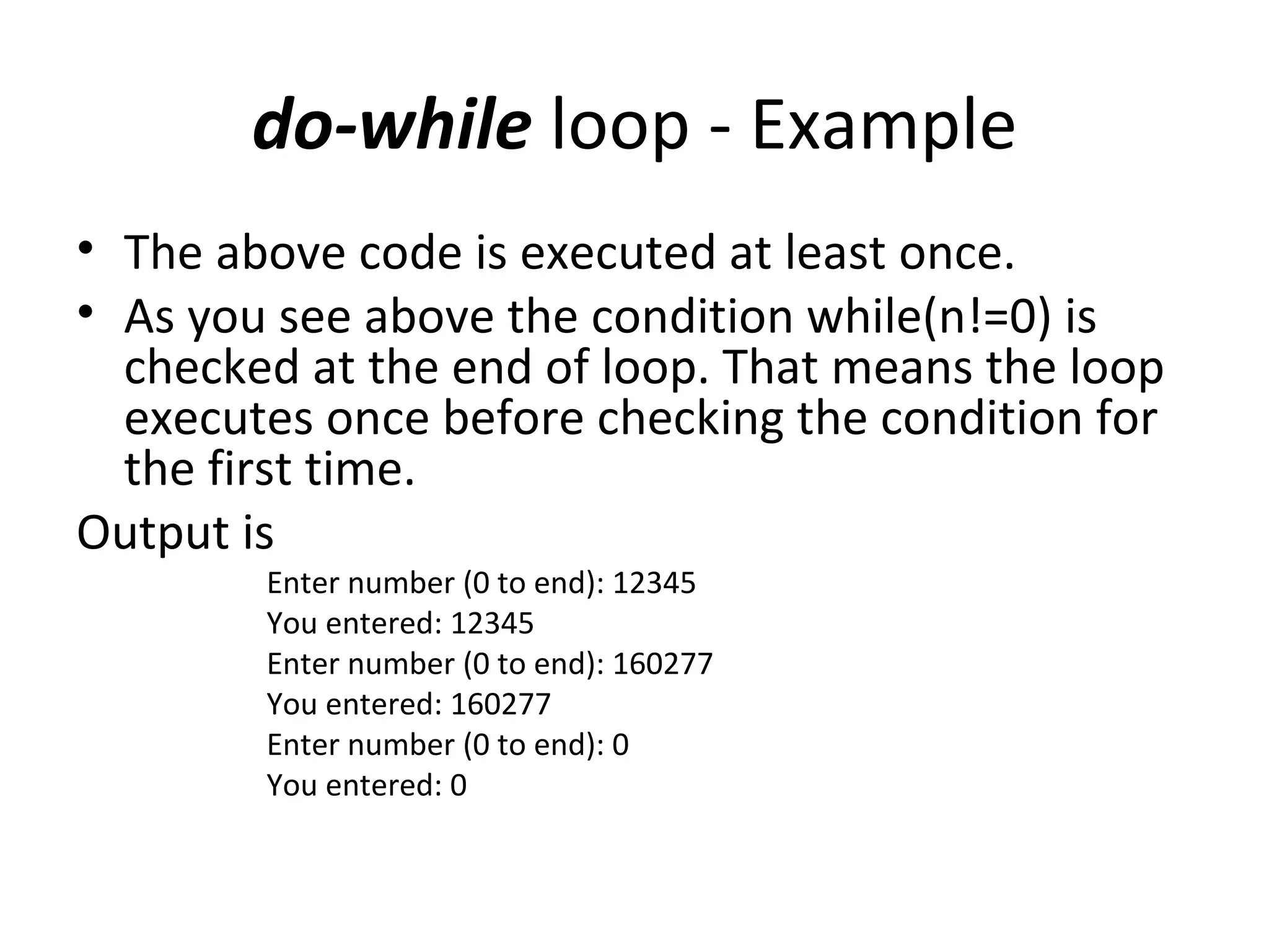 do-while loop - Example
• The above code is executed at least once.
• As you see above the condition while(n!=0) is
  checked at the end of loop. That means the loop
  executes once before checking the condition for
  the first time.
Output is
        Enter number (0 to end): 12345
        You entered: 12345
        Enter number (0 to end): 160277
        You entered: 160277
        Enter number (0 to end): 0
        You entered: 0
 