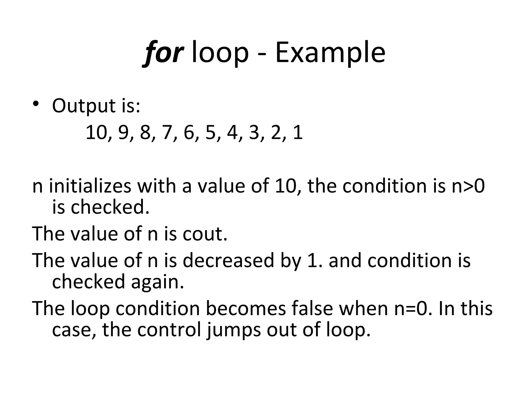 for loop - Example
• Output is:
     10, 9, 8, 7, 6, 5, 4, 3, 2, 1

n initializes with a value of 10, the condition is n>0
   is checked.
The value of n is cout.
The value of n is decreased by 1. and condition is
   checked again.
The loop condition becomes false when n=0. In this
   case, the control jumps out of loop.
 