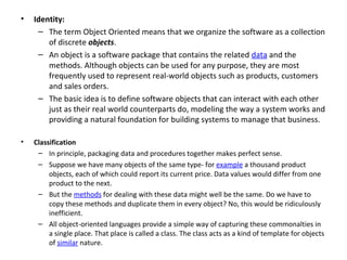 •   Identity:
     – The term Object Oriented means that we organize the software as a collection
        of discrete objects.
     – An object is a software package that contains the related data and the
        methods. Although objects can be used for any purpose, they are most
        frequently used to represent real-world objects such as products, customers
        and sales orders.
     – The basic idea is to define software objects that can interact with each other
        just as their real world counterparts do, modeling the way a system works and
        providing a natural foundation for building systems to manage that business.

•   Classification
     – In principle, packaging data and procedures together makes perfect sense.
     – Suppose we have many objects of the same type- for example a thousand product
         objects, each of which could report its current price. Data values would differ from one
         product to the next.
     – But the methods for dealing with these data might well be the same. Do we have to
         copy these methods and duplicate them in every object? No, this would be ridiculously
         inefficient.
     – All object-oriented languages provide a simple way of capturing these commonalties in
         a single place. That place is called a class. The class acts as a kind of template for objects
         of similar nature.
 