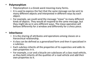 • Polymorphism
   – Polymorphism is a Greek word meaning many forms.
   – It is used to express the fact that the same message can be sent to
     many different objects and interpreted in different ways by each
     object.
   – For example, we could send the message "move" to many different
     kinds of objects. They would all respond to the same message, but
     they might do so in very different ways. The move operation will
     behave differently for a window and differently for a chess piece.

• Inheritance
   – It is the sharing of attributes and operations among classes on a
     hierarchical relationship.
   – A class can be defined as a generalized form and then it specialized in
     a subclass.
   – Each subclass inherits all the properties of its superclass and adds its
     own properties in it.
   – For example, a car and a bicycle are subclasses of a class road vehicle,
     as they both inherits all the qualities of a road vehicle and add their
     own properties to it.
 