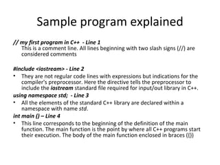 Sample program explained
// my first program in C++ - Line 1
   This is a comment line. All lines beginning with two slash signs (//) are
   considered comments

#include <iostream> - Line 2
• They are not regular code lines with expressions but indications for the
    compiler's preprocessor. Here the directive tells the preprocessor to
    include the iostream standard file required for input/out library in C++.
using namespace std; - Line 3
• All the elements of the standard C++ library are declared within a
    namespace with name std.
int main () – Line 4
• This line corresponds to the beginning of the definition of the main
    function. The main function is the point by where all C++ programs start
    their execution. The body of the main function enclosed in braces ({})
 