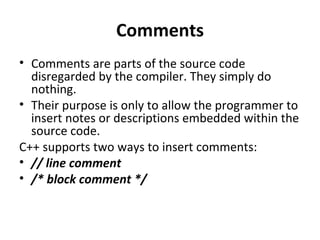 Comments
• Comments are parts of the source code
  disregarded by the compiler. They simply do
  nothing.
• Their purpose is only to allow the programmer to
  insert notes or descriptions embedded within the
  source code.
C++ supports two ways to insert comments:
• // line comment
• /* block comment */
 