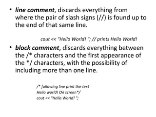 • line comment, discards everything from
  where the pair of slash signs (//) is found up to
  the end of that same line.
            cout << "Hello World! "; // prints Hello World!
• block comment, discards everything between
  the /* characters and the first appearance of
  the */ characters, with the possibility of
  including more than one line.

          /* following line print the text
          Hello world! On screen*/
          cout << "Hello World! ";
 