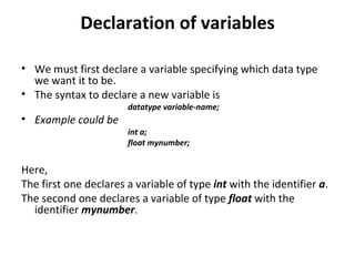 Declaration of variables

• We must first declare a variable specifying which data type
  we want it to be.
• The syntax to declare a new variable is
                       datatype variable-name;
• Example could be
                       int a;
                       float mynumber;


Here,
The first one declares a variable of type int with the identifier a.
The second one declares a variable of type float with the
  identifier mynumber.
 