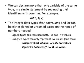 • We can declare more than one variable of the same
  type, in a single statement by separating their
  identifiers with commas. For example:
                     int a, b, c;
• The integer data types char, short, long and int can
  be either signed or unsigned based on the range of
  numbers needed
   – Signed types can represent both +ve and –ve values,
   – unsigned types can only represent +ve values (and zero)
              unsigned short int num; // only +ve values
              signed int balance; // +ve & -ve values
 